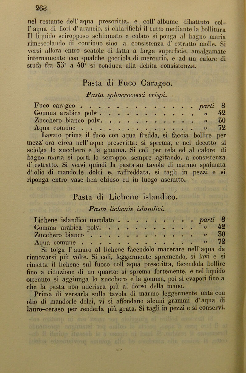nel restante dell'aqua prescritta, e coll’albume dibattuto col- l’aqna di fiori d’arancio, si chiarifichi il tutto mediante la bollitura Il li juido sciropposo schiumato e colato si ponga al bagno maria rimescolando di continuo sino a consistenza d' estratto molle. Si versi allora entro scatole di latta a larga supeificie, amalgamate internamente con qualche gocciola di mercurio, e ad un calore di stufa fra 35° a 40° si conduca alla debita consistenza. Pasta di Fuco Garageo. Pasta sphaerococci crispi. Fuco carageo parti 8 Gomma arabica polv » 42 Zucchero bianco polv » SO Aqua comune » 72 Lavato prima il fuco con aqua fredda, si faccia bollire per mezz'ora circa nell’aqua prescritta; si sprema, e nel decotto si sciolga lo zucchero e la gomma. Si coli per tela ed al calore di bagno maria si porti lo sciroppo, sempre agitando, a consistenza d'estratto. Si versi quindi la pasta su tavola di marmo spalmata d’olio di mandorle dolci e, raffreddata, si tagli in pezzi e si riponga entro vase ben chiuso ed in luogo asciutto. Pasta di Lichene islandico. Pasta lichcnis islandici. Lichene islandico mondato parti 8 Gomma arabica polv. ” 42 Zucchero bianco •• 30 Aqua comune ” 72 Si tolga l'amaro al lichene facendolo macerare nell'aqua da rinnovarsi più volte. Si coli, leggermente spremendo, si lavi e si rimetta il lichene sul fuoco colf aqua prescritta, facendola bollire fino a riduzione di un quarto: si sprema fortemente, e nel liquido ottenuto si aggiunga lo zucchero e la gomma, poi si evapori fino a che la pasta non aderisca più al dorso della mano. Prima di versarla sulla tavola di marmo leggermente unta con olio di mandorle dolci, vi si affondano alcuni grammi d’aqua di lauro-ceraso per renderla più grata. Si tagli in pezzi e si conservi.