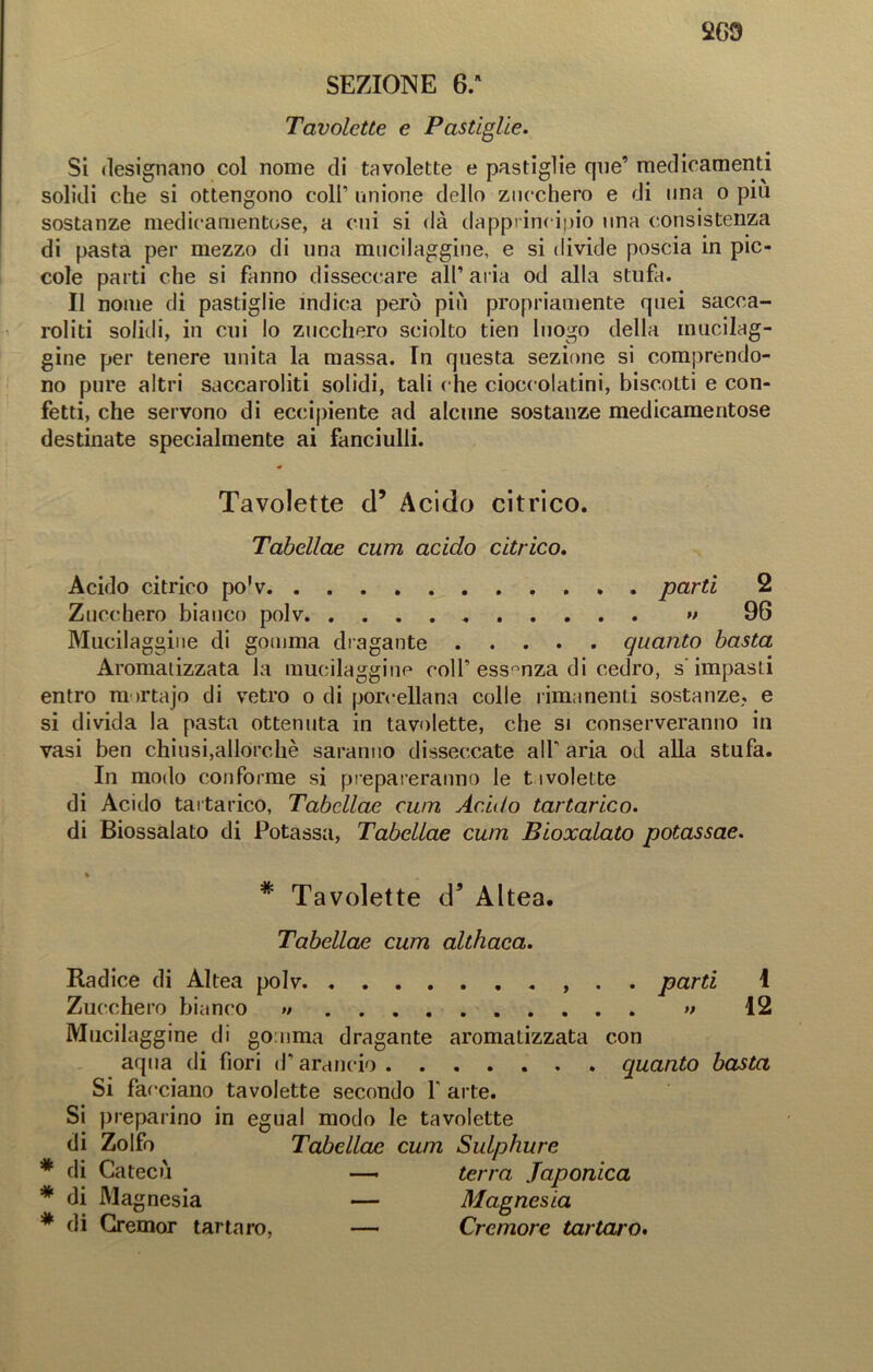 SEZIONE 6. Tavolette e Pastiglie. Si designano col nome di tavolette e pastiglie qne’ medicamenti solidi che si ottengono coll’ unione dello zucchero e di una o piu sostanze medicamentose, a cui si dà dapprincipio una consistenza di pasta per mezzo di una mucilaggine, e si divide poscia in pic- cole parti che si fanno disseccare all’ aria od alla stufa. Il nome di pastiglie ìndica però più propriamente quei sacca- roliti solidi, in cui lo zucchero sciolto tien luogo della mucilag- gine per tenere unita la massa. In questa sezione si comprendo- no pure altri saccaroliti solidi, tali che cioccolatini, biscotti e con- fetti, che servono di eccipiente ad alcune sostanze medicamentose destinate specialmente ai fanciulli. Tavolette d’ Acido citrico. Tabellae curri acido citrico. Acido citrico po'v parti 2 Zucchero bianco polv •> 96 Mucilaggine di gomma dragante quanto basta Aromatizzata la mucilaggine colf essenza di cedro, s'impasti entro mirtajo di vetro o di porcellana colle rimanenti sostanze, e si divida la pasta ottenuta in tavolette, che si conserveranno in vasi ben chiusi,allorché saranno disseccate alf aria od alla stufa. In modo conforme si prepareranno le t ivolette di Acido tartarico, Tabellae cum Acido tartarico. di Biossalato di Potassa, Tabellae cum Bioxalato potassae. % * Tavolette d5 Altea. Tabellae cum althaca. Radice di Altea polv . . parti 1 Zucchero bianco » » 12 Mucilaggine di gomma dragante aromatizzata con aqua di fiori d’arancio quanto basta Si facciano tavolette secondo Y arte. Si preparino in egual modo le tavolette di Zolfo Tabellae cum Sulphure * di Catecù —■ terra Japonica * di Magnesia — Magnesia * di Gremor tartaro, — Cremore tartaro.