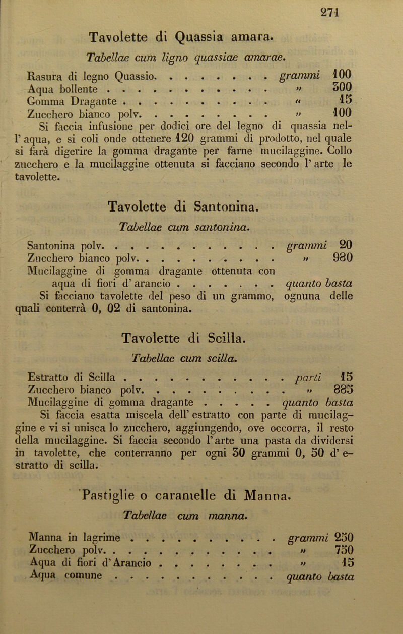 Tavolette di Quassia amara. Tabellae curri Ugno quassiae amarae. Rasura di legno Quassio grammi 100 Aqua bollente » 300 Gomma Dragante “ 15 Zucchero bianco polv » 100 Si faccia infusione per dodici ore del legno di quassia nel- r aqua, e si coli onde ottenere 120 grammi di prodotto, nel quale si farà digerire la gomma dragante per farne mucilaggine. Collo zucchero e la mucilaggine ottenuta si facciano secondo P arte le tavolette. Tavolette di Santonina. Tabellae cum santonina. Santonina polv grammi 20 Zucchero bianco polv >/ 980 Mucilaggine di gomma dragante ottenuta con aqua di fiori d’ arancio quanto basta Si facciano tavolette del peso di un grammo, ognuna delle quali conterrà 0, 02 di santonina. Tavolette di Scilla. Tabellae cum scilla. Estratto di Scilla parti 15 Zucchero bianco polv » 885 Mucilaggine di gomma dragante quanto basta Si faccia esatta miscela delf estratto con parte di mucilag- gine e vi si unisca lo zucchero, aggiungendo, ove occorra, il resto della mucilaggine. Si faccia secondo Parte una pasta da dividersi in tavolette, che conterranno per ogni 30 grammi 0, 50 d’ e- stratto di scilla. Pastiglie o caramelle di Manna. Tabellae cum manna. Manna in lagrime grammi 250 Zucchero polv » 750 Aqua di fiori d’Arancio » 15 Aqua comune quanto basta