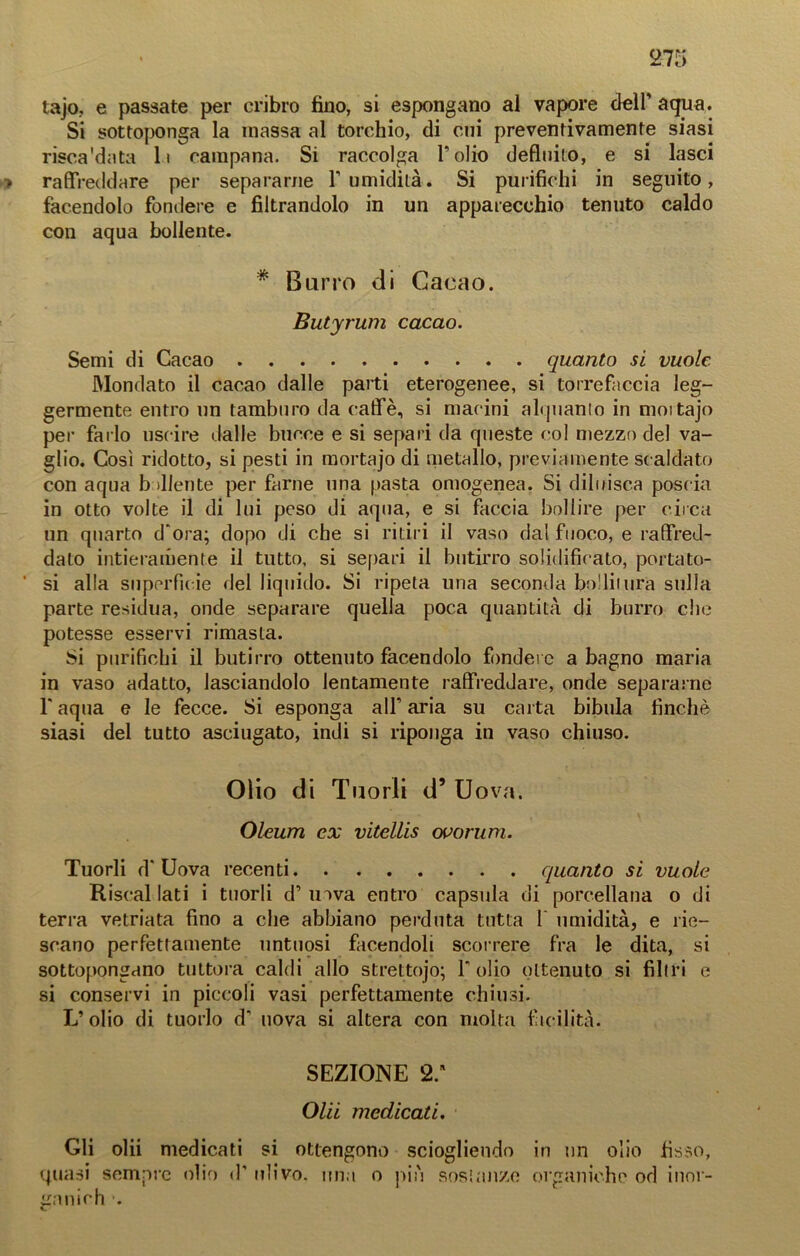 tajo, e passate per cribro fino, si espongano al vapore dell’ aqua. Si sottoponga la massa al torchio, di cui preventivamente siasi risca'data li campana. Si raccolga folio defluito, e si lasci raffreddare per separarne l’umidità. Si purifichi in seguito, facendolo fondere e filtrandolo in un apparecchio tenuto caldo con aqua bollente. * Burro di Cacao. Butyrum cacao. Semi di Cacao quanto si vuole Mondato il cacao dalle parti eterogenee, si torrefaccia leg- germente entro un tamburo da caffè, si macini alquanto in mortajo per farlo uscire dalle bucce e si separi da queste col mezzo del va- glio. Così ridotto, si pesti in mortajo di metallo, previamente scaldato con aqua b diente per farne una pasta omogenea. Si diluisca poscia in otto volte il di lui peso di aqua, e si faccia bollire per circa un quarto d’ora; dopo di che si ritiri il vaso dal fuoco, e raffred- dato intieramente il tutto, si separi il butirro solidificato, portato- si alla superficie del liquido. Si ripeta una seconda bollitura sulla parte residua, onde separare quella poca quantità di burro che potesse esservi rimasta. Si purifichi il butirro ottenuto facendolo fondere a bagno maria in vaso adatto, lasciandolo lentamente raffreddare, onde separarne f aqua e le fecce. Si esponga all’ aria su carta bibula finché siasi del tutto asciugato, indi si riponga in vaso chiuso. Olio di Tuorli d’ Uova. Oleum ex vitellis ovorum. Tuorli d’ Uova recenti quanto si vuole Riseal lati i tuorli d’ inva entro capsula di porcellana o di terra vetriata fino a che abbiano perduta tutta I umidità, e rie- scano perfettamente untuosi facendoli scorrere fra le dita, si sottopongano tuttora caldi allo strettojo; folio ottenuto si filtri e si conservi in piccoli vasi perfettamente chiusi. L’olio di tuorlo d’ uova si altera con molta facilità. SEZIONE 2: Olii medicati. Gli olii medicati si ottengono sciogliendo in un olio fisso, quasi sempre olio <f ulivo, una o più sostanze organiche od inor- ganici! ■.