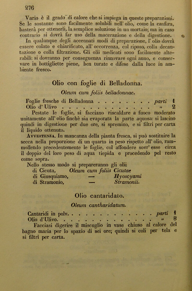27G Vario è il grado di calore che si impiega in queste preparazioni. Se le sostanze sono facilmente solubili nelf olio, come la canfora, basterà per ottenerli, la semplice soluzione in un mortaio; ma in caso contrario si dovrà far uso della macerazione e della digestione. q In qualunque degli accennati modi di preparazione, Y olio dovrà essere colato e chiarificato, all’ occorrenza, col riposo, colla decan- tazione o colla filtrazione. Gli olii medicati sono facilmente alte- rabili: si dovranno per conseguenza rinnovare ogni anno, e conser- vare in bottigliette piene, ben turate e difese dalla luce in am- biente fresco. Olio con foglie di Belladonna. Oleum cum foliis belladonnae. Foglie fresche di Belladonna parti 1 Olio d’Ulivo » 2 Pestate le foglie, si facciano riscaldare a fuoco moderato unitamente all' olio finche sia evaporata la parte aquosa: si lascino quindi in digestione per due ore, si spremino, e si filtri per carta il liquido ottenuto. Avvertenza. In mancanza della pianta fresca, si può sostituire la secca nella proporzione di un quarto in peso rispetto all’ olio, ram- mollendo precedentemente le foglie, col affonderà sovr’ esse circa il doppio del loro peso di aqua tiepida e procedendo pel resto come sopra. Nello stesso modo si prepareranno gli olii di Cicuta, Oleum cum foliis Cicutae di Giusquiamo, — Hyoscyami di Stramonio, — Stramortii. Olio cantaridato. Oleum cantharidatum. Cantaridi in polv parti 4 Olio d’Ulivo  8 Facciasi digerire il miscuglio in vase chiuso al calore del bagno maria per lo spazio di sei ore; quindi si coli per tela e si filtri per carta.