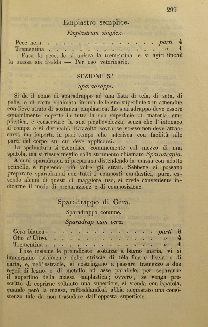 Empiastro semplice. Emplastrum simplex. 299 Pece nera parti 4 Trementina » 1 Fusa la pece, le si unisca la trementina e si agiti finché la massa sia fredda — Per uso veterinario. SEZIONE 5/ Sparadrappi. Si da il nome di sparadrappo ad una lista di tela, di seta, di pelle, o di carta spalmata in una delle sue superficie o in amendue con lieve strato di sostanza emplastica. Lo sparadrappo deve essere equabilmente coperto in tutta la sua superficie di materia em- plastica, e conservare la sua pieghevolezza, senza che F intonaco si rompa o si distacchi. Ravvolto sovra se stesso non deve attac- carsi, ma importa in pari tempo che aderisca con facilità alle parti del corpo su cui deve applicarsi. La spalmatura si eseguisce comunemente col mezzo di una spatola, ma si riesce meglio collo strumento chiamato Sparadrapio. Alcuni sparadrappi si preparano distendendo la massa con adatto pennello, e ripetendo più volte gli strati. Sebbene si possano preparare sparadrappi con tutti i composti emplastici, pure, es- sendo alcuni di questi di maggiore uso, si crede conveniente in- dicarne il modo di preparazione e di composizione. Sparadrappo di Cera. Sparadrappo comune. Sparadrap cum cera. Cera bianca parti 8 Olio d’Ulivo » 4 Trementina » 1 Fuse insieme le preindicate sostanze a bagno maria, vi si immergano totalmente delle strisele di téla fina e liscia o di carta, e, nell’estrarle, si costringano a passare tramezzo a due regoli di legno o di metallo ad asse parallelo, per separarne il superfluo della massa emplastica ; ovvero , se venga pre- scritto di coprirne soltanto una superficie, si stenda con ispatola, quando però la massa, raffreddandosi, abbia acquistato una consi- stenza tale da non trasudare dall’opposta superficie.