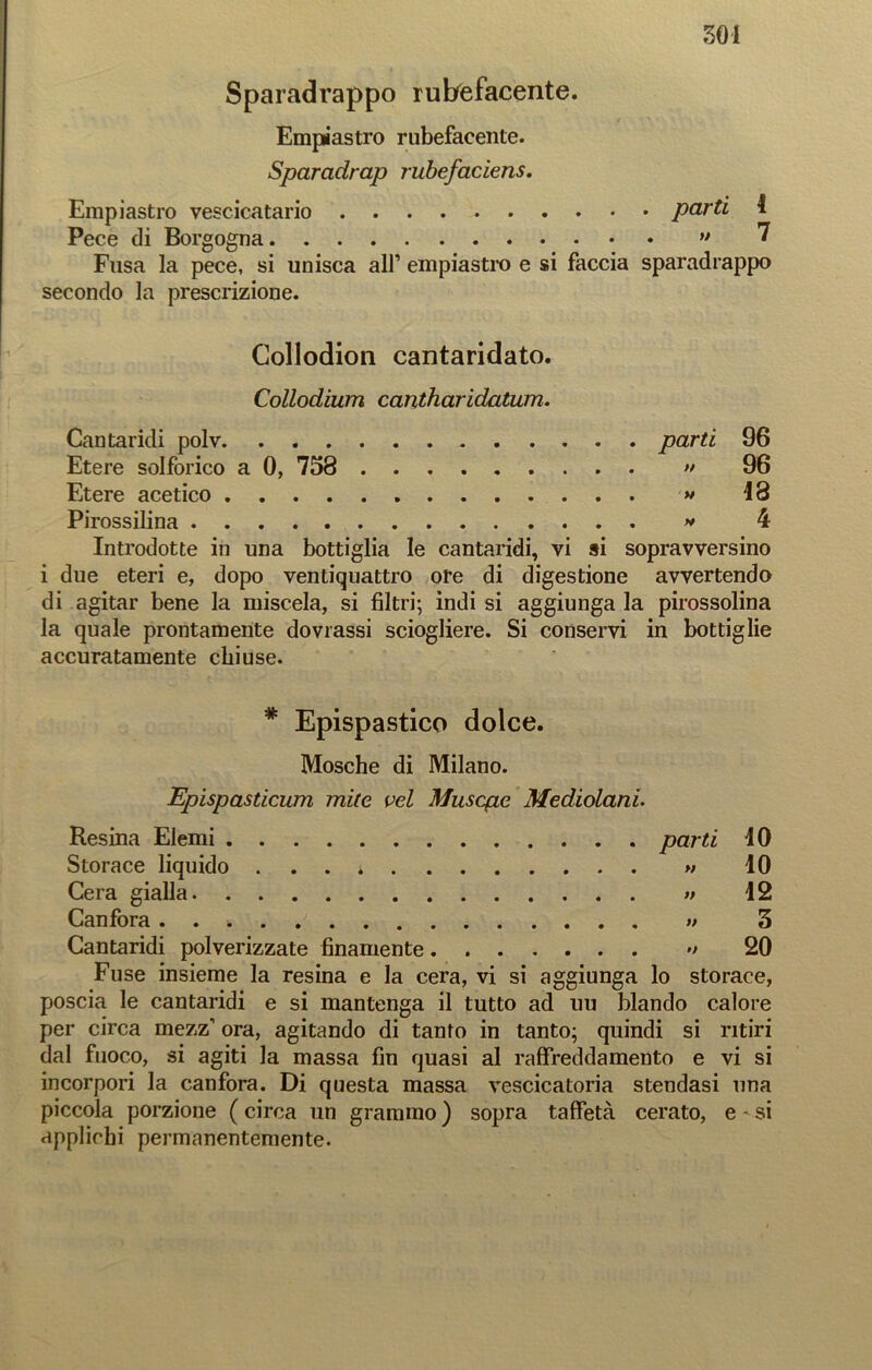 Sparadrappo rubefacente. Empiastro rubefacente. Sparadrap rubefaciens. Empiastro vescicatario parti 4 Pece di Borgogna ” ? Fusa la pece, si unisca all’ empiastro e si faccia sparadrappo secondo la prescrizione. Collodion cantaridato. Collodium cantharidatum. Cantaridi polv parti 96 Etere solforico a 0, 758 >• 96 Etere acetico * 48 Pirossilina » 4 Introdotte in una bottiglia le cantaridi, vi si sopravversino i due eteri e, dopo ventiquattro ote di digestione avvertendo di agitar bene la miscela, si filtri; indi si aggiunga la pirossolina la quale prontamente dovrassi sciogliere. Si conservi in bottiglie accuratamente chiuse. * Epispastico dolce. Mosche di Milano. Epispasticum mite vel Musqie Mediolani. Resina Elemi parti 40 Storace liquido . . * « 40 Cera gialla » 42 Canfora » 3 Cantaridi polverizzate finamente •> 20 Fuse insieme la resina e la cera, vi si aggiunga lo storace, poscia le cantaridi e si mantenga il tutto ad uu blando calore per circa mezz’ ora, agitando di tanto in tanto; quindi si ritiri dal fuoco, si agiti la massa fin quasi al raffreddamento e vi si incorpori la canfora. Di questa massa vescicatoria stendasi una piccola porzione ( circa un grammo ) sopra taffetà cerato, e ' si applichi permanentemente.