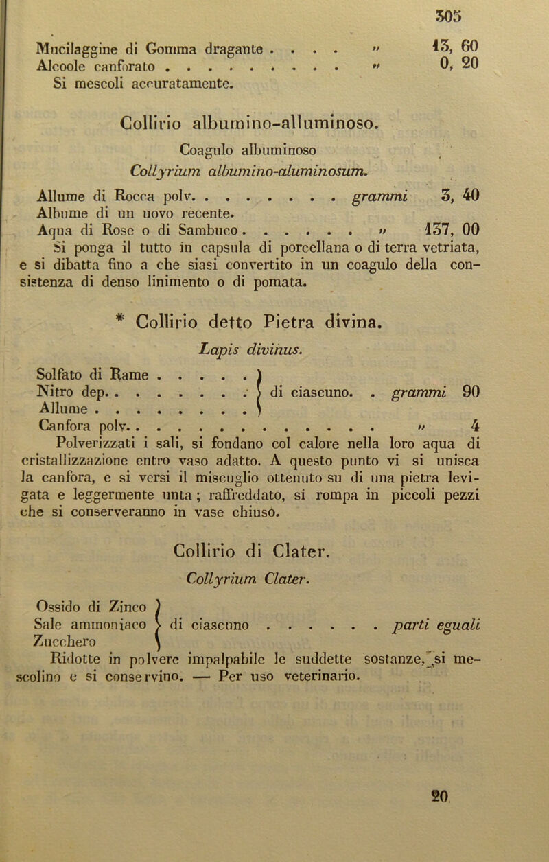 Mucilaggine di Gomma dragante ....  13, 60 Alcoole canforato ” 0, 20 Si mescoli accuratamente. Collirio albumino-allaminoso. Coagulo albuminoso Collyrium albumino-aluminosum. Allume di Rocca polv grammi 3, 40 Albume di un uovo recente. Aqua di Rose o di Sambuco » 157, 00 Si ponga il tutto in capsula di porcellana o di terra vetriata, e si dibatta fino a che siasi convertito in un coagulo della con- sistenza di denso linimento o di pomata. * Collirio detto Pietra divina. Lapis divirms. Solfato di Rame ) Nitro dep ) di ciascuno. . grammi 90 Allume ) Canfora polv *> 4 Polverizzati i sali, si fondano col calore nella loro aqua di cristallizzazione entro vaso adatto. A questo punto vi si unisca la canfora, e si versi il miscuglio ottenuto su di una pietra levi- gata e leggermente unta ; raffreddato, si rompa in piccoli pezzi che si conserveranno in vase chiuso. Collirio di Clater. Collyrium- Clater. Ossido di Zinco ) Sale ammoniaco > di ciascuno parti eguali Zucchero } Ridotte in polvere impalpabile le suddette sostanze, ^si me- scolino e si conservino. — Per uso veterinario. 20
