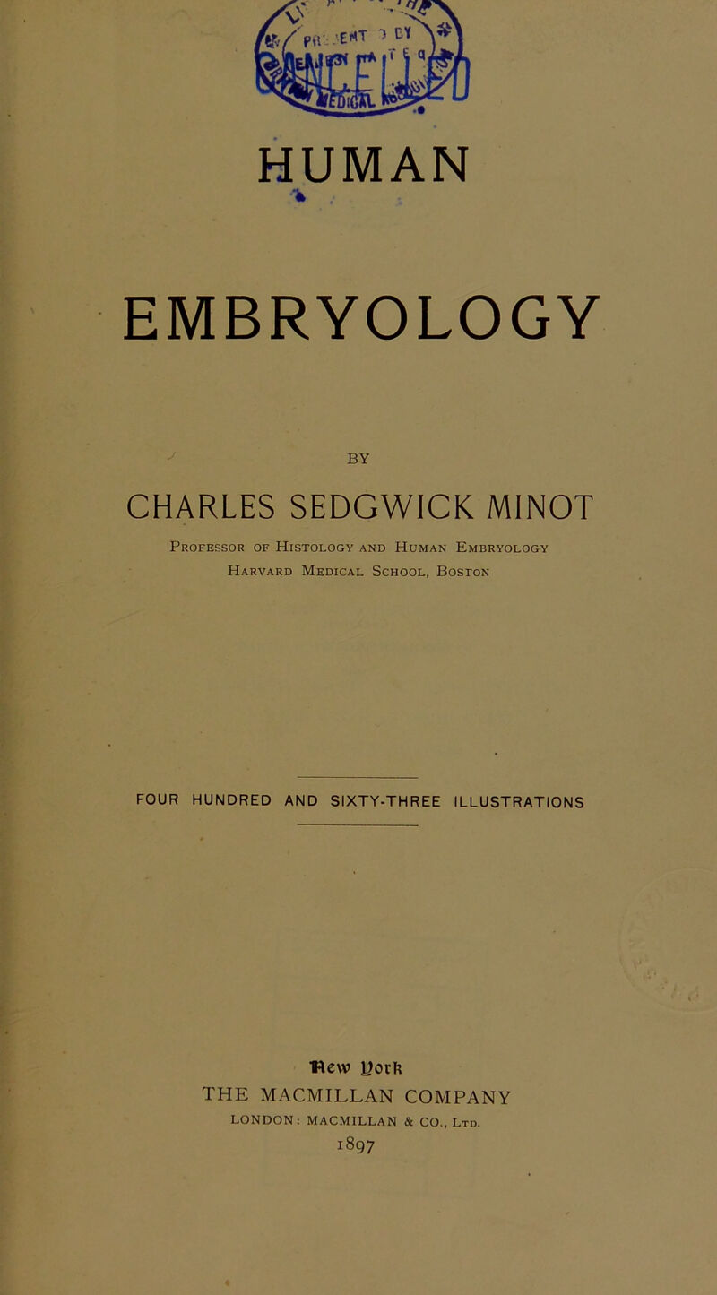 HUMAN ■% EMBRYOLOGY BY CHARLES SEDGWICK MINOT Professor of PIistology and Human Embryology Harvard Medical School, Boston FOUR HUNDRED AND SIXTY-THREE ILLUSTRATIONS View i)orfe THE MACMILLAN COMPANY LONDON: MACMILLAN & CO., Ltd. 1897