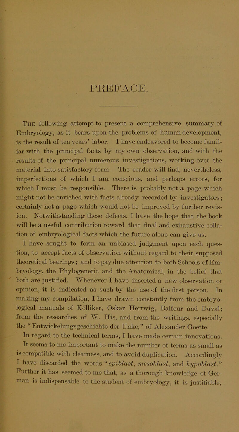 PREFACE. The following attempt to present a comprehensive summary of Embryology, as it bears upon the problems of human development, is the result of ten years’ labor. I have endeavored to become famil- iar with the principal facts by my own observation, and with the results of the principal numerous investigations, working over the material into satisfactory form. The reader will find, nevertheless, imperfections of which I am. conscious, and perhaps errors, for which I must be responsible. There is probably not a page which might not be enriched with facts already recorded by investigators; certainly not a page which would not be improved by further revis- ion. Notwithstanding these defects, I have the hope that the book will be a useful contribution toward that final and exhaustive colla- tion of embrvological facts which the future alone can give us. I have sought to form an unbiased judgment upon each ques- tion, to accept facts of observation without regard to their supposed theoretical bearings; and to pay due attention to both Schools of Em- bryology, the Phylogenetic and the Anatomical, in the belief that both are justified. Whenever I have inserted a new observation or opinion, it is indicated as such by the use of the first person. In making my compilation, I have drawn constantly from the embryo- logical manuals of Kolliker, Oskar Hertwig, Balfour and Duval; from the researches of W. His, and from the writings, especially the “ Entwickelungsgeschichte der Unke,” of Alexander Goette. In regard to the technical terms, I have made certain innovations. It seems to me important to make the number of terms as small as is compatible with clearness, and to avoid duplication. Accordingly I have discarded the words “ epiblast, mesoblast, and hypoblast Further it has seemed to me that, as a thorough knowledge of Ger- man is indispensable to the student of embryology, it is justifiable,