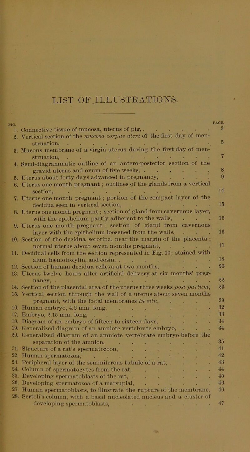 LIST OF.ILLUSTRATIONS. FIG. PAGE 1. Connective tissue of mucosa,, uterus of pig, 3 2. Vertical section of the mucosa corpus uteri of the first day of men- struation, .5 3. Mucous membrane of a virgin uterus during the first day of men- struation, 7 4. Semi-diagrammatic outline of an antero-posterior section of the gravid uterus and ovum of five weeks, 8 5. Uterus about forty days advanced in pregnancy, .... 9 6. Uterus one month pregnant; outlines of the glands from a vertical section, 14 7. Uterus one month pregnant; portion of the compact layer of the decidua seen in vertical section, 15 8. Uterus one month pregnant; section of gland from cavernous layer, with the epithelium partly adherent to the wTalls, ... 16 9. Uterus one month pregnant ; section of glapd from cavernous layer with the epithelium loosened from the walls, ... 16 10. Section of the decidua serotina, near the margin of the placenta ; normal uterus about seven months pregnant, .... 17 11. Decidual cells from the section represented in Fig. 10; stained with alum hsemotoxylin, and eosin, 18 12. Section of human decidua reflexa at two months, .... 20 13. Uterus twelve hours after artificial delivery at six months’ preg- nancy, 22 14. Section of the placental area of the uterus three weeks post partum, 23 15. Vertical section through the wall of a uterus about seven months pregnant, with the foetal membranes in situ, .... 29 16. Human embryo, 4.2 mm. long, 32 17. Embryo, 2.15 mm. long, 33 18. Diagram of an embryo of fifteen to sixteen days, .... 34 19. Generalized diagram of an amniote vertebrate embryo, ... 34 20. Generalized diagram of an amniote vertebrate embryo before the separation of the amnion, 35 21. Structure of a rat’s spermatozoon, 41 22. Human spermatozoa, 42 23. Peripheral layer of the seminiferous tubule of a rat, .... 43 24. Column of spermatocytes from the rat, 44 25. Developing spermatoblasts of the rat, 45 26. Developing spermatozoa of a marsupial, 46 27. Human spermatoblasts, to illustrate the rupture of the membrane, 46 28. Sertoli’s column, with a basal nucleolated nucleus and a cluster of developing spermatoblasts, 47