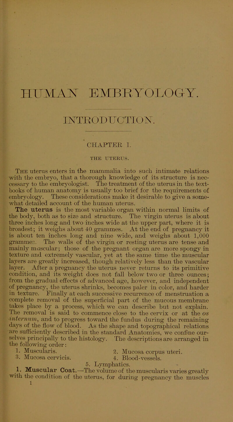 HUMAN EMBRYOLOGY. INTRODUCTION. CHAPTER I. THE UTERUS. The uterus enters in the mammalia into such intimate relations with the embryo, that a thorough knowledge of its structure is nec- cessary to the embryologist. The treatment of the uterus in the text- books of human anatomy is usually too brief for the requirements of embryology. These considerations make it desirable to give a some- what detailed account of the human uterus. The uterus is the most variable organ within normal limits of the body, both as to size and structure. The virgin uterus is about three inches long and two inches wide at the upper part, where it is broadest; it weighs about 40 grammes. At the end of pregnancy it is about ten inches long and nine wide, and weighs about 1,000 grammes. The walls of the virgin or resting uterus are tense and mainly muscular; those of the pregnant organ are more spongy in texture and extremely vascular, yet at the same time the muscular layers are greatly increased, though relatively less than the vascular layer. After a pregnancy the uterus never returns to its primitive condition, and its weight does not fall below two or three ounces; from the gradual effects of advanced age, however, and independent of pregnancy, the uterus shrinks, becomes paler in color, and harder in texture. Finally at each successive recurrence of menstruation a complete removal of the superficial part of the mucous membrane takes place by a process, which we can describe but not explain. The removal is said to commence close to the cervix or at the os internum, and to progress toward the fundus during the remaining days of the flow of blood. As the shape and topographical relations are sufficiently described in the standard Anatomies, we confine our- selves principally to the histology. The descriptions are arranged in the following order: 1. Muscularis. 2. Mucosa corpus uteri. 3. Mucosa cervicis. 4. Blood-vessels. 5. Lymphatics. .!• Muscular Coat.—The volume of the muscularis varies greatly with the condition of the uterus, for during pregnancy the muscles