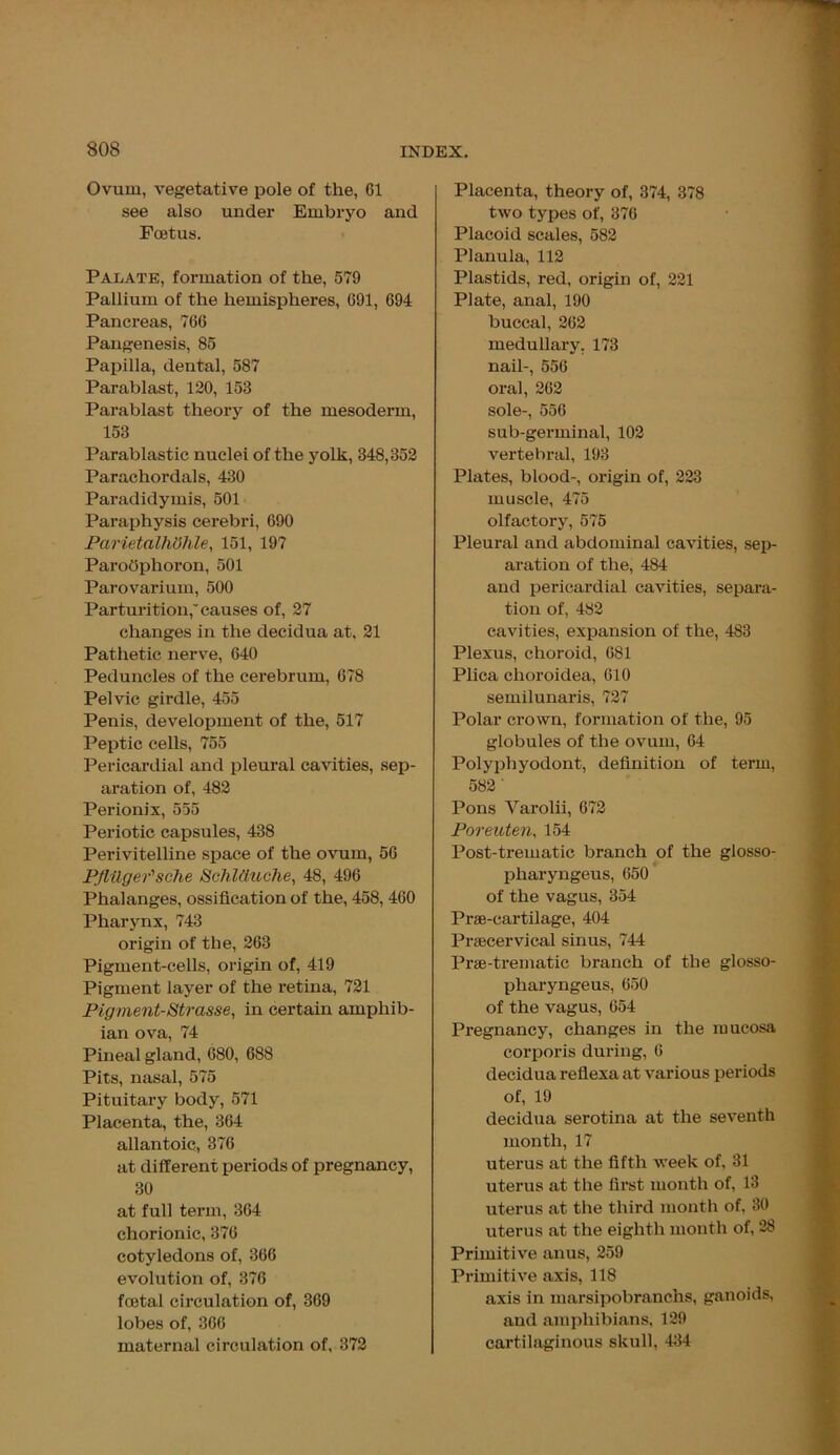Ovum, vegetative pole of the, 61 see also under Embryo and Foetus. Palate, formation of the, 579 Pallium of the hemispheres, 691, 694 Pancreas, 766 Pangenesis, 85 Papilla, dental, 587 Parablast, 120, 153 Parablast theory of the mesoderm, 153 Parablastic nuclei of the yolk, 348,352 Parachordals, 430 Paradidymis, 501 Paraphysis cerebri, 690 ParietalhOhle, 151, 197 Parodphoron, 501 Parovarium, 500 Parturition, causes of, 27 changes in the decidua at, 21 Pathetic nerve, 640 Peduncles of the cerebrum, 678 Pelvic girdle, 455 Penis, development of the, 517 Peptic cells, 755 Pericardial and pleural cavities, sep- aration of, 482 Perionix, 555 Periotic capsules, 438 Perivitelline space of the ovum, 56 PflUger'sche SchlUuche, 48, 496 Phalanges, ossification of the, 458, 460 Pharynx, 743 origin of the, 263 Pigment-cells, origin of, 419 Pigment layer of the retina, 721 Pigment-Strasse, in certain amphib- ian ova, 74 Pineal gland, 680, 688 Pits, nasal, 575 Pituitary body, 571 Placenta, the, 364 allantoic, 376 at different periods of pregnancy, 30 at full term, 364 chorionic, 376 cotyledons of, 366 evolution of, 376 foetal circulation of, 369 lobes of, 366 maternal circulation of, 372 Placenta, theory of, 374, 378 two types of, 376 Placoid scales, 582 Planula, 112 Plastids, red, origin of, 221 Plate, anal, 190 buccal, 262 medullary. 173 nail-, 556 oral, 262 sole-, 556 sub-germinal, 102 vertebral, 193 Plates, blood-, origin of, 223 muscle, 475 olfactory, 575 Pleural and abdominal cavities, sep- aration of the, 484 and pericardial cavities, separa- tion of, 482 cavities, expansion of the, 483 Plexus, choroid, 681 Plica choroidea, 610 semilunaris, 727 Polar crown, formation of the, 95 globules of the ovum, 64 Polyphyodont, definition of term, 582 ' Pons Varolii, 672 Poreuten, 154 Post-trematic branch of the glosso- pharyngeus, 650 of the vagus, 354 Prae-cartilage, 404 Prsecervical sinus, 744 Prse-trematic branch of the glosso- pliaryngeus, 650 of the vagus, 654 Pregnancy, changes in the mucosa corporis during, 6 decidua reflexa at various periods of, 19 decidua serotina at the seventh month, 17 uterus at the fifth week of, 31 uterus at the first month of, 13 uterus at the third month of, 30 uterus at the eighth month of, 28 Primitive anus, 259 Primitive axis, 118 axis in marsipobranchs, ganoids, and amphibians, 129 cartilaginous skull, 434