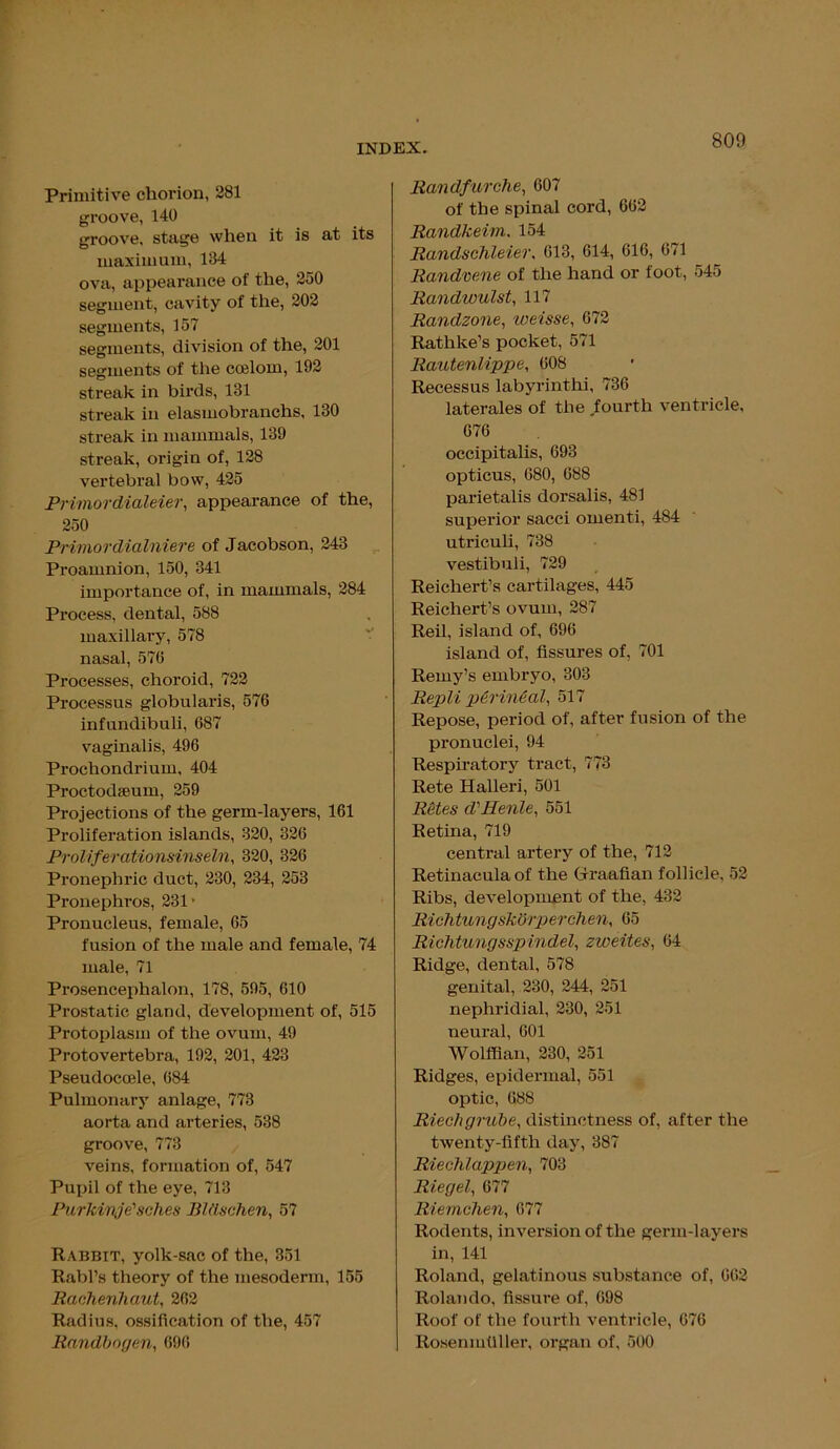 Primitive chorion, 281 groove, 140 groove, stage when it is at its maximum, 184 ova, appearance of the, 250 segment, cavity of the, 202 segments, 157 segments, division of the, 201 segments of the coelom, 192 streak in birds, 131 streak in elasmobranchs, 180 streak in mammals, 139 streak, origin of, 128 vertebral bow, 425 Primordialeier, appearance of the, 250 Primordialniere of Jacobson, 243 Proamnion, 150, 341 importance of, in mammals, 284 Process, dental, 588 maxillary, 578 nasal, 576 Processes, choroid, 722 Processus globularis, 576 infundibuli, 687 vaginalis, 496 Prochondrium, 404 Proctodaeum, 259 Projections of the germ-layers, 161 Proliferation islands, 320, 326 Proliferationsinseln, 320, 326 Pronephric duct, 230, 234, 253 Pronephros, 231 • Pronucleus, female, 65 fusion of the male and female, 74 male, 71 Prosencephalon, 178, 595, 610 Prostatic gland, development of, 515 Protoplasm of the ovum, 49 Protovertebra, 192, 201, 423 Pseudocode, 684 Pulmonary anlage, 773 aorta and arteries, 538 groove, 773 veins, formation of, 547 Pupil of the eye, 713 Purkivje'sches Blttschen, 57 Rabbit, yolk-sac of the, 351 Rabl’s theory of the mesoderm, 155 RachenJiaut, 262 Radius, ossification of the, 457 Randbngen, 696 Randfurche, 607 of the spinal cord, 662 Randkeim. 154 Randschleier, 613, 614, 616, 671 Randvene of the hand or foot, 545 Randwulst, 117 Randzone, weisse, 672 Rathke’s pocket, 571 Rautenlippe, 608 Recessus labyrinth!, 736 laterales of the fourth ventricle, 676 occipitalis, 693 opticus, 680, 688 parietalis dorsalis, 481 superior sacci omenti, 484 utriculi, 738 vestibuli, 729 Reichert’s cartilages, 445 Reichert’s ovum, 287 Reil, island of, 696 island of, fissures of, 701 Remy’s embryo, 303 Repli p&rin&al, 517 Repose, period of, after fusion of the pronuclei, 94 Respiratory tract, 773 Rete Halleri, 501 Retes d'Henle, 551 Retina, 719 central artery of the, 712 Retinacula of the Graafian follicle, 52 Ribs, development of the, 432 Rich tungskGrperchen, 65 Richtungsspindel, zweites, 64 Ridge, dental, 578 genital, 230, 244, 251 nephridial, 230, 251 neural, 601 Wolffian, 230, 251 Ridges, epidermal, 551 optic, 688 Riech gmbe, distinctness of, after the twenty-fifth day, 387 Riechlappen, 703 Riegel, 677 Riemchen, 677 Rodents, inversion of the germ-layers in, 141 Roland, gelatinous substance of, 662 Rolando, fissure of, 698 Roof of the fourth ventricle, 676 Rosenmfiller, organ of, 500