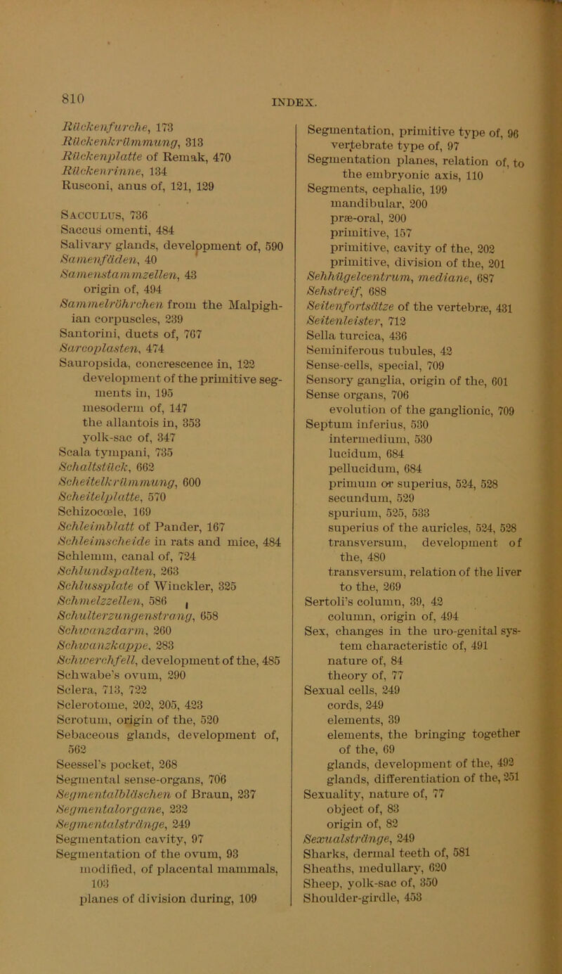 Rttckenfurche, 173 Rilckenkrilmmung, 313 RUckenplatte of Remak, 470 Rilckenrinne, 134 Rusconi, anus of, 121, 129 Sacculus, 736 Saccus omenti, 484 Salivary glands, development of, 590 Samenfdden, 40 Samenstammzellen, 43 origin of, 494 SammelrOhrchen from the Malpigh- ian corpuscles, 239 Santorini, ducts of, 7G7 Sarcoplasten, 474 Sauropsida, concrescence in, 122 development of the primitive seg- ments in, 195 mesoderm of, 147 the allantois in, 353 yolk-sac of, 347 Scala tympani, 735 Schaltstilck, 662 Scheiielk rtlmmung, 600 Scheitelplatte, 570 Schizocoele, 169 Schleimblatt of Pander, 167 Schleimscheide in rats and mice, 484 Schlemm, canal of, 724 iSchlundspalten, 263 Schltcssplate of Winckler, 325 Schmelzzellen, 586 , Schulterzungenstrang, 658 Schwanzdarm, 260 Schwanzkappe, 283 Schwerchfell, development of the, 485 Sehwabe’s ovum, 290 Sclera, 713, 722 Sclerotome, 202, 205, 423 Scrotum, origin of the, 520 Sebaceous glands, development of, 562 Seessel’s pocket, 268 Segmental sense-organs, 706 SegmentalblClschen of Braun, 237 tiegmentalorgane, 232 Segmentalstrdnge, 249 Segmentation cavity, 97 Segmentation of the ovum, 93 modified, of placental mammals, 103 planes of division during, 109 Segmentation, primitive type of, 96 vertebrate type of, 97 Segmentation planes, relation of, to the embryonic axis, 110 Segments, cephalic, 199 mandibular, 200 prge-oral, 200 primitive, 157 primitive, cavity of the, 202 primitive, division of the, 201 Sehhilgelcentncm, mediane, 687 Sehstreif , 688 Seitenfortsdtze of the vertebrae, 431 Seitenleister, 712 Sella turcica, 436 Seminiferous tubules, 42 Sense-cells, special, 709 Sensory ganglia, origin of the, 601 Sense organs, 706 evolution of the ganglionic, 709 Septum inferius, 530 intermedium, 530 lucidum, 684 pellucidum, 684 primum or superius, 524, 528 secundum, 529 spurium, 525, 533 superius of the auricles, 524, 528 transversum, development of the, 480 transversum, relation of the liver to the, 269 Sertoli’s column, 39, 42 column, origin of, 494 Sex, changes in the uro-genital sys- tem characteristic of, 491 nature of, 84 theory of, 77 Sexual cells, 249 cords, 249 elements, 39 elements, the bringing together of the, 69 glands, development of the, 492 glands, differentiation of the, 251 Sexuality, nature of, 77 object of, 83 origin of, 82 Sexualstrdnge, 249 Sharks, dermal teeth of, 581 Sheaths, medullary, 620 Sheep, yolk-sac of, 350 Shoulder-girdle, 453