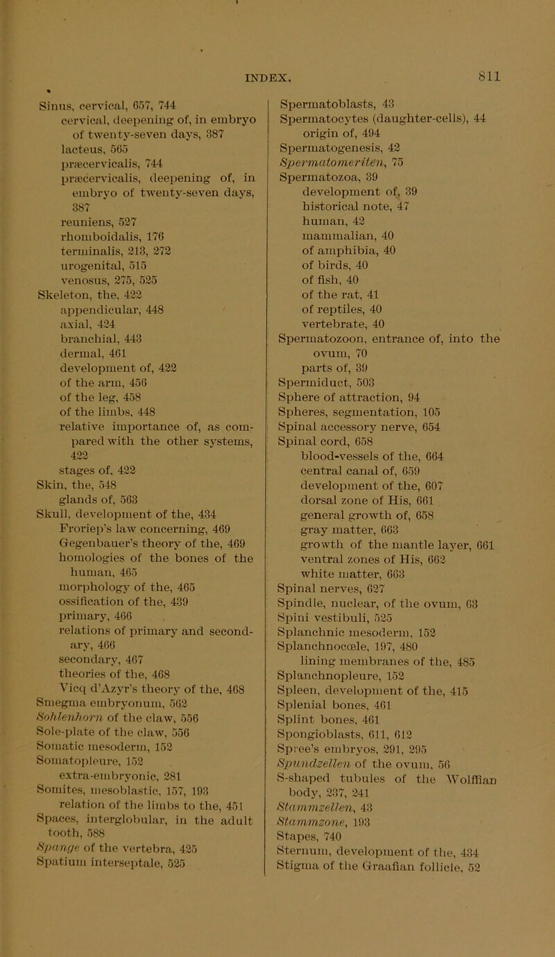 Sinus, cervical, 657, 744 cervical, deepening of, in embryo of twenty-seven days, 387 lacteus, 565 prsecervicalis, 744 pnecervicalis, deepening of, in embryo of twenty-seven days, 387 reuniens, 527 rhomboidalis, 176 terminalis, 213, 272 urogenital, 515 venosus, 275, 525 Skeleton, the, 422 appendicular, 448 axial, 424 branchial, 443 dermal, 461 development of, 422 of the arm, 456 of the leg, 458 of the limbs, 448 relative importance of, as com- pared with the other systems, 422 stages of, 422 Skin, the, 548 glands of, 563 Skull, development of the, 434 Froriep’s law concerning, 469 Gegenbauer’s theory of the, 469 homologies of the bones of the human, 465 morphology of the, 465 ossification of the, 439 primary, 466 relations of primary and second- ary, 466 secondary, 467 theories of the, 468 Vicq d’Azyr’s theory of the, 468 Smegma embryonum, 562 Sohlenhorn of the claw, 556 Sole-plate of the claw, 556 Somatic mesoderm, 152 Somatopleure, 152 extra-embryonic, 281 Somites, mesoblastic, 157, 193 relation of the limbs to the, 451 Spaces, interglobular, in the adult tooth, 588 Sponge of the vertebra, 425 Spatium interseptale, 525 Spermatoblasts, 43 Spermatocytes (daughter-cells), 44 origin of, 494 Spermatogenesis, 42 Spermatomeriten, 75 Spermatozoa, 39 development of, 39 historical note, 47 human, 42 mammalian, 40 of amphibia, 40 of birds, 40 of fish, 40 of the rat, 41 of reptiles, 40 vertebrate, 40 Spermatozoon, entrance of, into the ovum, 70 parts of, 39 Spermiduct, 503 Sphere of attraction, 94 Spheres, segmentation, 105 Spinal accessory nerve, 654 Spinal cord, 658 blood-vessels of the, 664 central canal of, 659 development of the, 607 dorsal zone of His, 661 general growth of, 658 gray matter, 663 growth of the mantle layer, 661 ventral zones of His, 662 white matter, 663 Spinal nerves, 627 Spindle, nuclear, of the ovum, 63 Spini vestibuli, 525 Splanchnic mesoderm, 152 Splanchnocoele, 197, 480 lining membranes of the, 485 Splanchnopleure, 152 Spleen, development of the, 415 Splenial bones, 461 Splint bones, 461 Spongioblasts, 611, 612 Spree’s embryos, 291, 295 Spunclzellen of the ovum, 56 S-shaped tubules of the AVolffian body, 237, 241 StnrnmzeUen, 43 iStammzone, 193 Stapes, 740 Sternum, development of the, 434 Stigma of the Graafian follicle, 52