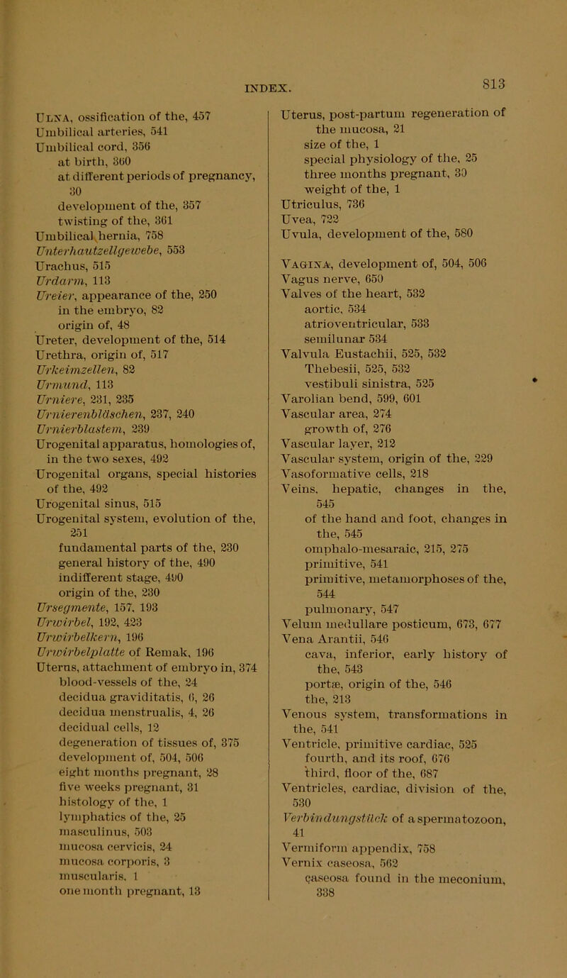 Ulna, ossification of the, 457 Umbilical arteries, 541 Umbilical cord, 356 at birth, 300 at different periods of pregnancy, 30 development of the, 357 twisting of the, 301 Umbilical hernia, 758 Unterhautzellgewebe, 553 Urachus, 515 Urdarm, 113 TJreier, appearance of the, 250 in the embryo, 82 origin of, 48 Ureter, development of the, 514 Urethra, origin of, 517 Urkeimzellen, 82 Urmund, 113 Urniere, 231, 235 Urnierenblttschen, 237, 240 Urnierblastem, 239 Urogenital apparatus, homologies of, in the two sexes, 492 Urogenital organs, special histories of the, 492 Urogenital sinus, 515 Urogenital system, evolution of the, 251 fundamental parts of the, 230 general history of the, 490 indifferent stage, 490 origin of the, 230 Ursegmente, 157, 193 TJrwirbel, 192, 423 Urwirbelkern, 190 Urwirbelplatte of Remak, 190 Uterus, attachment of embryo in, 374 blood-vessels of the, 24 decidua graviditatis, 0, 20 decidua menstrualis, 4, 20 decidual cells, 12 degeneration of tissues of, 375 development of, 504, 500 eight months pregnant, 28 five weeks pregnant, 31 histology of the, 1 lymphatics of the, 25 masculinus, 503 mucosa cervieis, 24 mucosa corporis, 3 muscularis, 1 one month pregnant, 13 Uterus, post-partum regeneration of the mucosa, 21 size of the, 1 special physiology of the, 25 three months pregnant, 30 weight of the, 1 Utriculus, 730 Uvea, 722 Uvula, development of the, 580 Vagina, development of, 504, 506 Vagus nerve, 650 Valves of the heart, 532 aortic, 534 atrioventricular, 533 semilunar 534 Valvula Eustachii, 525, 532 Thebesii, 525, 532 vestibuli sinistra, 525 Varolian bend, 599, 601 Vascular area, 274 growth of, 276 Vascular layer, 212 Vascular system, origin of the, 229 Vasoformative cells, 218 Veins, hepatic, changes in the, 545 of the hand and foot, changes in the, 545 omphalo-mesaraic, 215, 275 primitive, 541 primitive, metamorphoses of the, 544 pulmonary, 547 Velum medullare posticum, 673, 677 Vena Arantii, 546 cava, inferior, early history of the, 543 port*, origin of the, 546 the, 213 Venous system, transformations in the, 541 Ventricle, primitive cardiac, 525 fourth, and its roof, 676 third, floor of the, 687 Ventricles, cardiac, division of the, 530 Verbirtdungstilck of a spermatozoon, 41 Vermiform appendix, 758 Vernix caseosa, 562 caseosa found in the meconium, 338