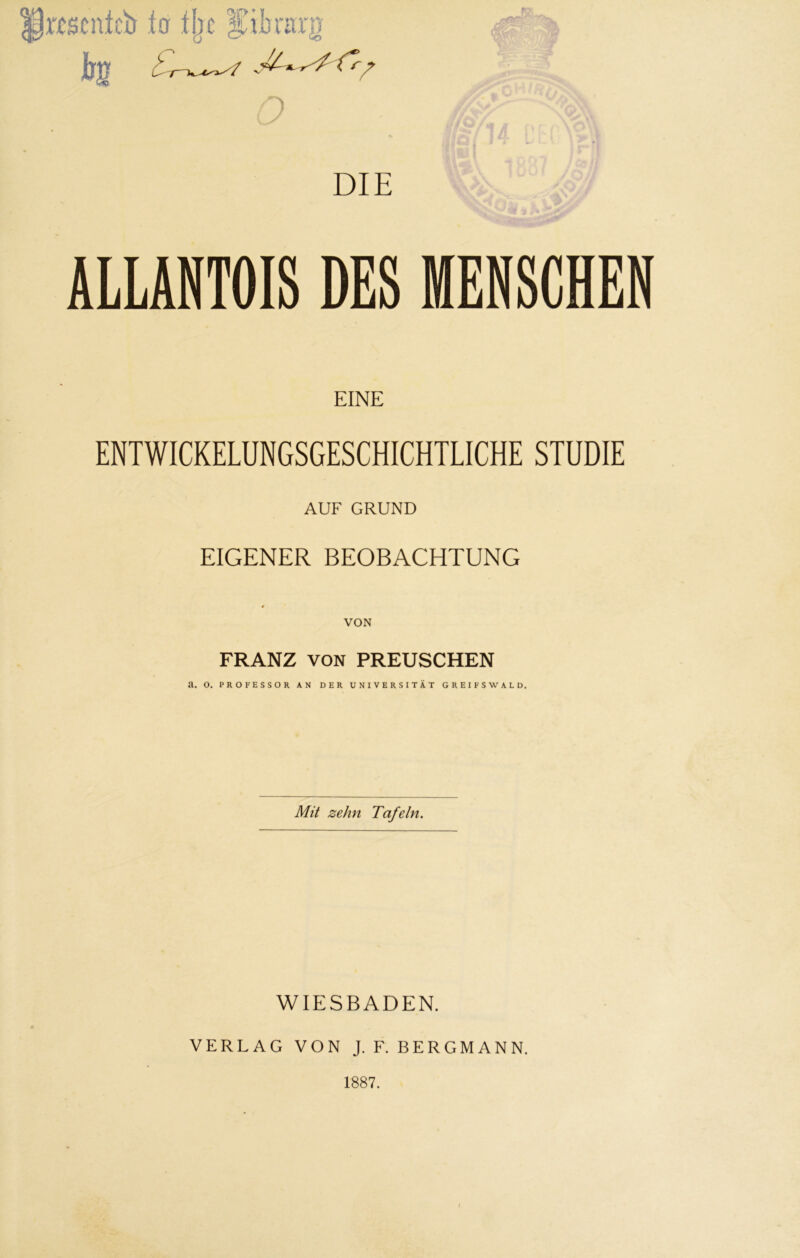 p imntc’Ö io ij)c iubinrg DIE ALLANTOIS DES MENSCHEN EINE ENTWICKELUNGSGESCHICHTLICHE STUDIE AUF GRUND EIGENER BEOBACHTUNG VON FRANZ VON PREUSCHEN Mit zehn Tafeln. WIESBADEN. VERLAG VON J. F. BERGMANN. 1887.