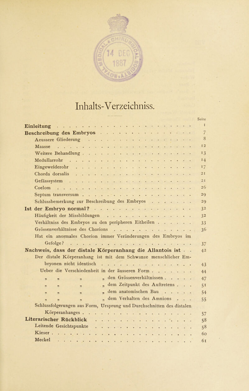 Inhalts-Verzeichniss. Einleitung Beschreibung des Embryos Aeussere Gliederung Maasse Weitere Behandlung Medullarrohr Eingeweiderohr Chorda dorsalis Gefässsystem Coelom Septum transversum Schlussbemerkung zur Beschreibung des Embryos Ist der Embryo normal? Häufigkeit der Missbildungen Verhältniss des Embryos zu den peripheren Eitheilen Grössenverhältnisse des Chorions Hat ein anormales Chorion immer Veränderungen des Embryos im Gefolge ? Nachweis, dass der distale Körperanhang die Allantois ist . . Der distale Körperanhang ist mit dem Schwänze menschlicher Em- bryonen nicht identisch Ueber die Verschiedenheit in der äusseren Form .... „ „ „ „ den Grössenverhältnissen . . „ „ „ „ dem Zeitpunkt des Auftretens „ „ „ „ dem anatomischen Bau . . „ „ „ „ dem Verhalten des Amnions Schlussfolgerungen aus Form, Ursprung und Durchschnitten des di« Körperanhanges Literarischer Rückblick Leitende Gesichtspunkte Kieser Meckel stalen Seite I 7 8 12 13 14 17 2 I 2 I 26 29 29 32 32 33 36 37 42 43 44 47 5i 54 55 57 58 58 60 61