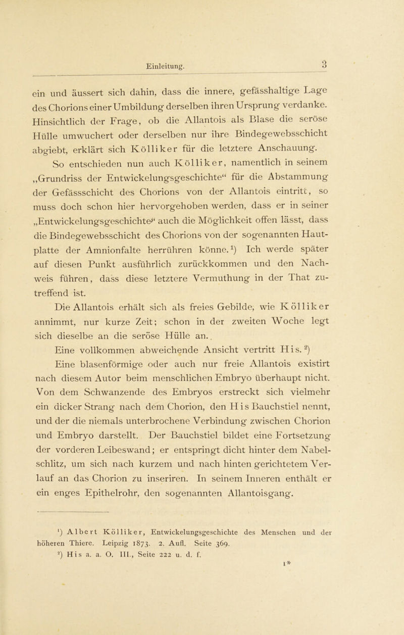ein und äussert sich dahin, dass die innere, gefässhaltige Lage des Chorions einer Umbildung derselben ihren Ursprung verdanke. Hinsichtlich der Frage, ob die Allantois als Blase die seröse Hülle umwuchert oder derselben nur ihre Bindegewebsschicht abo-iebt, erklärt sich Kolliker für die letztere Anschauung. So entschieden nun auch Kölliker, namentlich in seinem „Grundriss der Entwickelungsgeschichte“ für die Abstammung der Gefässschicht des Chorions von der Allantois eintritt, so muss doch schon hier hervorgehoben werden, dass er in seiner „EntwickelungsgeschichtU‘ auch die Möglichkeit offen lässt, dass die Bindegewebsschicht des Chorions von der sogenannten Haut- platte der Amnionfalte herrühren könne.1) Ich werde später auf diesen Punkt ausführlich zurückkommen und den Nach- weis führen, dass diese letztere Yermuthung in der Ihat zu- treffend ist. Die Allantois erhält sich als freies Gebilde, wie Kölliker annimmt, nur kurze Zeit; schon in der zweiten Woche legt sich dieselbe an die seröse Hülle an.. Eine vollkommen abweichende Ansicht vertritt H i s.2) Eine blasenförmige oder auch nur freie Allantois existirt nach diesem Autor beim menschlichen Embryo überhaupt nicht. Von dem Schwanzende des Embryos erstreckt sich vielmehr ein dicker Strang nach dem Chorion, den H is Bauchstiel nennt, und der die niemals unterbrochene Verbindung zwischen Chorion und Embryo darstellt. Der Bauchstiel bildet eine Fortsetzung* der vorderen Leibeswand; er entspringt dicht hinter dem Nabel- schlitz, um sich nach kurzem und nach hinten gerichtetem Ver- lauf an das Chorion zu inseriren. In seinem Inneren enthält er ein enges Epithelrohr, den sogenannten Allantoisgang. ') Albert Kölliker, Entwickelungsgeschichte des Menschen und der höheren Thiere. Leipzig 1873. 2. Aufl. Seite 369. 2) His a. a. O. III., Seite 222 u. d. f.