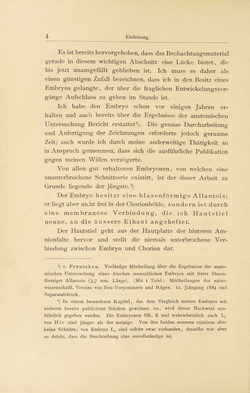 Es ist bereits hervorgehoben, dass das Beobachtungsmaterial gerade in diesem wichtigen Abschnitt eine Lücke bietet, die bis jetzt unausgefüllt geblieben ist. Ich muss es daher als einen günstigen Zufall bezeichnen, dass ich in den Besitz eines Embryos gelangte, der über die fraglichen Entwickelungsvor- gänge Aufschluss zu geben im Stande ist. Ich habe den Embryo schon vor einigen Jahren er- halten und auch bereits über die Ergebnisse der anatomischen Untersuchung Bericht erstattet1). Die genaue Durcharbeitung und Anfertigung der Zeichnungen erforderte jedoch geraume Zeit; auch wurde ich durch meine anderweitige Thätigkeit so in Anspruch genommen, dass sich die ausführliche Publikation gegen meinen Willen verzögerte. Von allen gut erhaltenen Embryonen, von welchen eine ununterbrochene Schnittserie existirt, ist der dieser Arbeit zu Grunde liegende der jüngste.2) Der Embryo besitzt eine blasenförmige Allantois; er liegt aber nicht frei in der Chorionhöhle, sondern ist durch eine membranöse Verbindung, die ich Hautstiel nenne, an die äussere Eihaut angeheftet. Der Hautstiel geht aus der Hautplatte der hinteren Am- nionfalte hervor und stellt die niemals unterbrochene Ver- bindung zwischen Embryo und Chorion dar. *) v. Preuschen. Vorläufige Mittheilung über die Ergebnisse der anato- mischen Untersuchung eines frischen menschlichen Embryos mit freier blasen- förmiger Allantois (3,7 mm. Länge). (Mit 1 Tafel.) Mittheilungen des natur- wissenschaftl. Vereins von Neu-Vorpommern und Rügen. 12. Jahrgang 1884 und Separatabdruck. 2) In einem besonderen Kapitel, das dem Vergleich meines Embryos mit anderen bereits publicirten Stücken gewidmet ist, wird dieser Nachweis aus- führlich gegeben werden. Die Embryonen SR, E und wahrscheinlich auch Lt von His sind jünger als der meinige. Von den beiden ersteren existiren aber keine Schnitte; von Embryo L, sind solche zwar vorhanden, derselbe war aber so defekt, dass die Beschreibung eine unvollständige ist.