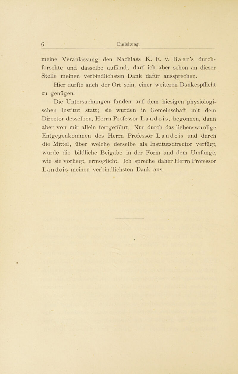 meine Veranlassung den Nachlass K. E. v. Baer's durch- forschte und dasselbe auffand, darf ich aber schon an dieser Stelle meinen verbindlichsten Dank dafür aussprechen. Hier dürfte auch der Ort sein, einer weiteren Dankespflicht zu genügen. Die Untersuchungen fanden auf dem hiesig'en physiologi- schen Institut statt; sie wurden in Gemeinschaft mit dem Director desselben, Herrn Professor Lan dois, begonnen, dann aber von mir allein fortgeführt. Nur durch das liebenswürdige Entgegenkommen des Herrn Professor L an dois und durch die Mittel, über welche derselbe als Institutsdirector verfügt, wurde die bildliche Beigabe in der Form und dem Umfange, wie sie vorliegt, ermöglicht. Ich spreche daher Herrn Professor Lan dois meinen verbindlichsten Dank aus.