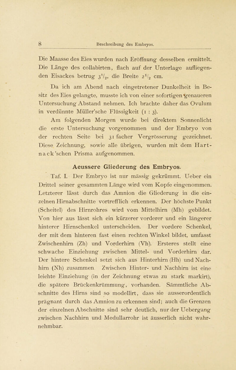 Die Maasse des Eies wurden nach Eröffnung desselben ermittelt. Die Länge des collabirten, flach auf der Unterlage aufliegen- den Eisackes betrug 372, die Breite 2ll2 cm. Da ich am Abend nach eingetretener Dunkelheit in Be- sitz des Eies gelangte, musste ich von einer sofortigen «genaueren Untersuchung Abstand nehmen. Ich brachte daher das Ovulum in verdünnte Müller’sche Flüssigkeit (1 : 3). Am folgenden Morgen wurde bei direktem Sonnenlicht die erste Untersuchung vorgenommen und der Embryo von der rechten Seite bei 31 facher Vergrösserung gezeichnet. Diese Zeichnung, sowie alle übrigen, wurden mit dem Hart- nack’schen Prisma aufgenommen. Aeussere Gliederung des Embryos. Taf. I. Der Embryo ist nur mässig* gekrümmt. Ueber ein Drittel seiner gesammten Länge wird vom Kopfe eingenommen. Letzterer lässt durch das Amnion die Gliederung in die ein- zelnen Hirnabschnitte vortrefflich erkennen. Der höchste Punkt (Scheitel) des Hirnrohres wird vom Mittelhirn (Mh) gebildet. Von hier aus lässt sich ein kürzerer vorderer und ein längerer hinterer Hirnschenkel unterscheiden. Der vordere Schenkel, der mit dem hinteren fast einen rechten Winkel bildet, umfasst Zwischenhirn (Zh) und Vorderhirn (Vh). Ersteres stellt eine schwache Einziehung zwischen Mittel- und Vorderhirn dar. Der hintere Schenkel setzt sich aus Hinterhirn (Hh) und Nach- hirn (Nh) zusammen Zwischen Hinter- und Nachhirn ist eine leichte Einziehung (in der Zeichnung etwas zu stark markirt), die spätere Brückenkrümmung', vorhanden. Sämmtliche Ab- schnitte des Hirns sind so modellirt, dass sie ausserordentlich prägnant durch das Amnion zu erkennen sind; auch die Grenzen der einzelnen Abschnitte sind sehr deutlich, nur der Uebergang zwischen Nachhirn und Medullarrohr ist äusserlich nicht wahr- nehmbar.