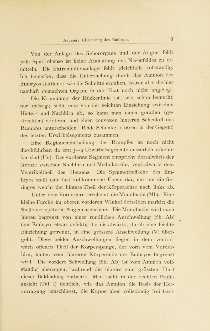 Von der Anlage des Gehörorgans und der Augen fehlt jede Spur, ebenso ist keine Andeutung des Nasenfeldes zu er- mitteln. Die Extremitätenanlage fehlt gleichfalls vollständig. Ich bemerke, dass die Untersuchung durch das Amnion des Embryos stattfand; wie die Schnitte ergaben, waren aber die hier namhaft gemachten Organe in der Lhat noch nicht angelegt. Die Krümmung der Rückenlinie ist, wie schon bemerkt, nur mässig; sieht man von der seichten Einziehung zwischen Hinter- und Nachhirn ab, so kann man einen geraden (ge- streckten) vorderen und einen convexen hinteren Schenkel des Rumpfes unterscheiden. Beide Schenkel stossen in der Gegend des letzten Urwirbelsegments zusammen. Eine Regioneneintheilung des Rumpfes ist noch nicht durchführbar, da erst 3—4 Urwirbelsegmente äusserlich erkenn- bar sind (Us). Das vorderste Segment entspricht dorsalwärts der Grenze zwischen Nachhirn und Medullarrohr, ventralwärts dem Ventrikeltheil des Herzens. Die Symmetriefläche des Em- bryos stellt eine fast vollkommene Ebene dar, nur um ein Ge- ringes weicht der hintere Theil der Körperachse nach links ab. Unter dem Vorderhirn erscheint die Mundbucht (Mb). Eine kleine Furche im oberen vorderen Winkel derselben markirt die Stelle der späteren Augennasenrinne. Die Mundbucht wird nach hinten begrenzt von einer rundlichen Anschwellung (Sb, Ab) (am Embryo etwas defekt), die distalwärts, durch eine leichte Einziehung getrennt, in eine grössere Anschwellung (V) über- geht. Diese beiden Anschwellungen liegen in dem ventral- wärts offenen Theil der Körper span ge, der vorn vom Vorder- hirn, hinten vom hinteren Körperende des Embryos begrenzt wird. Die vordere Schwellung (Sb, Ab) ist vom Amnion voll- ständig überzogen, während die hintere zum grössten Theil dieser Bekleidung entbehrt. Man sieht in der rechten Profil- ansicht (Taf. I) deutlich, wie das Amnion die Basis der Her- vorragung umschliesst, die Kuppe aber vollständig frei lässt.