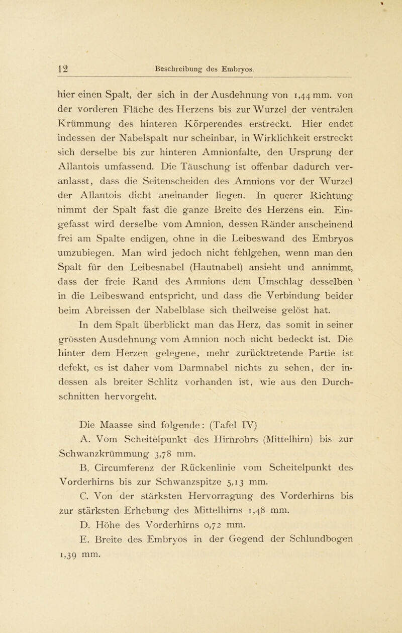 % hier einen Spalt, der sich in der Ausdehnung von 1,44 mm. von der vorderen Fläche des Herzens bis zur Wurzel der ventralen Krümmung des hinteren Körperendes erstreckt. Hier endet indessen der Nabelspalt nur scheinbar, in Wirklichkeit erstreckt sich derselbe bis zur hinteren Amnionfalte, den Ursprung der Allantois umfassend. Die Täuschung ist offenbar dadurch ver- anlasst, dass die Seitenscheiden des Amnions vor der Wurzel der Allantois dicht aneinander liegen. In querer Richtung nimmt der Spalt fast die ganze Breite des Herzens ein. Ein- gefasst wird derselbe vom Amnion, dessen Ränder anscheinend frei am Spalte endigen, ohne in die Leibeswand des Embryos umzubiegen. Man wird jedoch nicht fehlgehen, wenn man den Spalt für den Leibesnabel (Hautnabel) ansieht und annimmt, dass der freie Rand des Amnions dem Umschlag desselben v in die Leibeswand entspricht, und dass die Verbindung beider beim Abreissen der Nabelblase sich theilweise gelöst hat. In dem Spalt überblickt man das Herz, das somit in seiner grössten Ausdehnung vom Amnion noch nicht bedeckt ist. Die hinter dem Herzen gelegene, mehr zurücktretende Partie ist defekt, es ist daher vom Darmnabel nichts zu sehen, der in- dessen als breiter Schlitz vorhanden ist, wie aus den Durch- schnitten hervorgeht. Die Maasse sind folgende: (Tafel IV) A. Vom Scheitelpunkt des Hirnrohrs (Mittelhirn) bis zur Schwanzkrümmung 3,78 mm. B. Circumferenz der Rückenlinie vom Scheitelpunkt des Vorderhirns bis zur Schwanzspitze 5,13 mm. C. Von der stärksten Hervorragung des Vorderhirns bis zur stärksten Erhebung des Mittelhirns 1,48 mm. D. Höhe des Vorderhirns 0,72 mm. E. Breite des Embryos in der Gegend der Schlundbogen 1,3g mm-