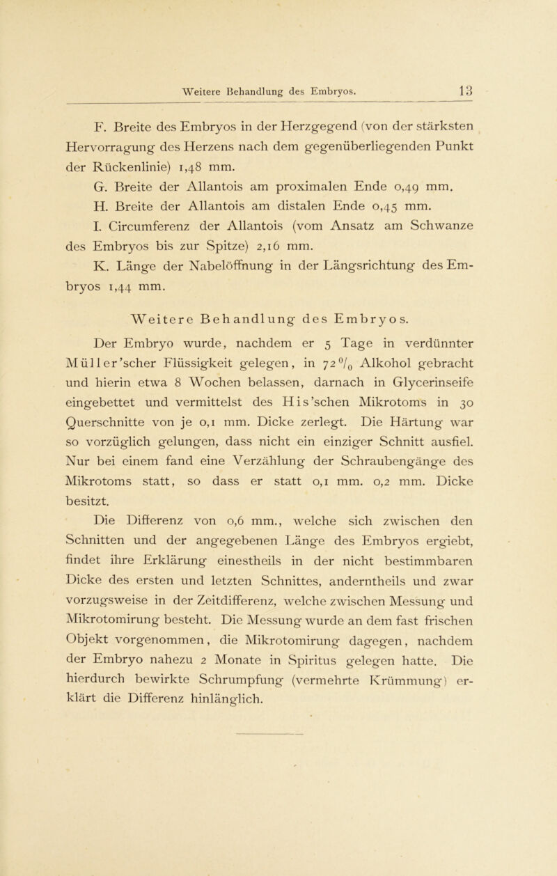 F. Breite des Embryos in der Herzgegend (von der stärksten Hervorragung des Herzens nach dem gegenüberliegenden Punkt der Rückenlinie) 1,48 mm. G. Breite der Allantois am proximalen Ende 0,49 mm. H. Breite der Allantois am distalen Ende 0,45 mm. I. Circumferenz der Allantois (vom Ansatz am Schwänze des Embryos bis zur Spitze) 2,16 mm. K. Länge der Nabelöffnung in der Längsrichtung des Em- bryos 1,44 mm. Weitere Behandlung des Embryos. Der Embryo wurde, nachdem er 5 Tage in verdünnter Müller’scher Flüssigkeit gelegen, in 72°/0 Alkohol gebracht und hierin etwa 8 Wochen belassen, darnach in Glycerinseife eingebettet und vermittelst des His’schen Mikrotoms in 30 Querschnitte von je 0,1 mm. Dicke zerlegt. Die Härtung war so vorzüglich gelungen, dass nicht ein einziger Schnitt ausfiel. Nur bei einem fand eine Verzählung der Schraubengänge des Mikrotoms statt, so dass er statt 0,1 mm. 0,2 mm. Dicke besitzt. Die Differenz von 0,6 mm., welche sich zwischen den Schnitten und der angegebenen Länge des Embryos ergiebt, findet ihre Erklärung einestheils in der nicht bestimmbaren Dicke des ersten und letzten Schnittes, anderntlieils und zwar vorzugsweise in der Zeitdifferenz, welche zwischen Messung und Mikrotomirung besteht. Die Messung wurde an dem fast frischen Objekt vorgenommen, die Mikrotomirung dagegen, nachdem der Embryo nahezu 2 Monate in Spiritus gelegen hatte. Die hierdurch bewirkte Schrumpfung (vermehrte Krümmung) er- klärt die Differenz hinlänglich.
