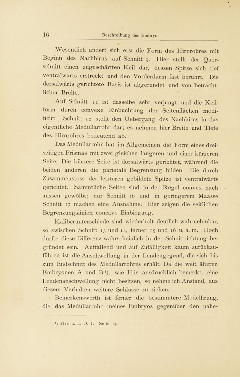 Wesentlich ändert sich erst die Form des Hirnrohres mit Beginn des Nachhirns auf Schnitt 9. Hier stellt der Quer- schnitt einen zugeschärften Keil dar, dessen Spitze sich tief ventralwärts erstreckt und den Vorderdarm fast berührt. Die dorsalwärts gerichtete Basis ist abgerundet und von beträcht- licher Breite. Auf Schnitt 11 ist dasselbe sehr verjüngt und die Keil- form durch convexe Einbuchtung der Seitenflächen modi- ficirt. Schnitt 12 stellt den Uebergang des Nachhirns in das eigentliche Medullarrohr dar; es nehmen hier Breite und Tiefe des Hirnrohres bedeutend ab. Das Medullarrohr hat im Allgemeinen die Form eines drei- seitigen Prismas mit zwei gleichen längeren und einer kürzeren Seite. Die kürzere Seite ist dorsalwärts gerichtet, während die beiden anderen die parietale Begrenzung bilden. Die durch Zusammenstoss der letzteren gebildete Spitze ist ventralwärts gerichtet. Sämmtliche Seiten sind in der Regel convex nach aussen gewölbt; nur Schnitt 16 und in geringerem Maasse Schnitt 17 machen eine Ausnahme. Hier zeigen die seitlichen Begrenzungslinien concave Einbiegung. Kaliberunterschiede sind wiederholt deutlich wahrnehmbar, so zwischen Schnitt 13 und 14, ferner 15 und 16 u. a. m. Doch dürfte diese Differenz wahrscheinlich in der Schnittrichtung be- gründet sein. Auffallend und auf Zufälligkeit kaum zurückzu- führen ist die Anschwellung in der Lendengegend, die sich bis zum Endschnitt des Medullarrohres erhält. Da die weit älteren Embryonen A und B1), wie His ausdrücklich bemerkt, eine Lendenanschwellung nicht besitzen, so nehme ich Anstand, aus diesem Verhalten weitere Schlüsse zu ziehen. Bemerkenswerth ist ferner die bestimmtere Modellirung, die das Medullarrohr meines Embryos gegenüber den nahe-