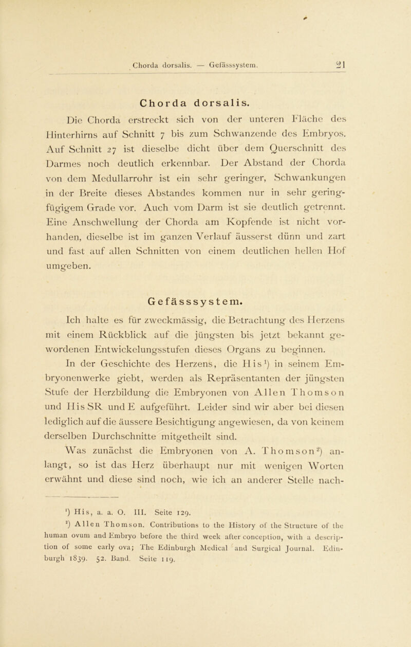 Chorda dorsalis. — Gefässsystem. °21 Chorda dorsalis. Die Chorda erstreckt sich von der unteren Fläche des Hinterhirns auf Schnitt 7 bis zum Schwanzende des Embryos. Auf Schnitt 27 ist dieselbe dicht über dem Querschnitt des Darmes noch deutlich erkennbar. Der Abstand der Chorda von dem Medullarrohr ist ein sehr geringer, Schwankungen in der Breite dieses Abstandes kommen nur in sehr gering- fügigem Grade vor. Auch vom Darm ist sie deutlich getrennt. Eine Anschwellung der Chorda ;im Kopfende ist nicht vor- handen, dieselbe ist im ganzen Verlauf äusserst dünn und zart und fast auf allen Schnitten von einem deutlichen hellen Hof umgeben. Gefässsystem. Ich halte es für zweckmässig, die Betrachtung des Herzens mit einem Rückblick auf die jüngsten bis jetzt bekannt ge- wordenen Entwickelungsstufen dieses Organs zu beginnen. In der Geschichte des Herzens, die His1) in seinem Em- bryonenwerke giebt, werden als Repräsentanten der jüngsten Stufe der Herzbildung die Embryonen von Allen Thomson und IlisSR und E aufgeführt. Leider sind wir aber bei diesen lediglich auf die äussere Besichtigung angewiesen, da von keinem derselben Durchschnitte mitgetheilt sind. Was zunächst die Embryonen von A. Thomson2) an- langt , so ist dtis Herz überhaupt nur mit wenigen Worten erwähnt und diese sind noch, wie ich an anderer Stelle nach- *) His, a. a. O. III. Seite 129. 2) Allen Ihomson. Contributions to the Ilistory of the Structure of the human ovum and Embryo before the tliird weck after conception, with a descrip- tion of some early ova; ihe Edinburgh Medical and Surgical Journal. Edin-