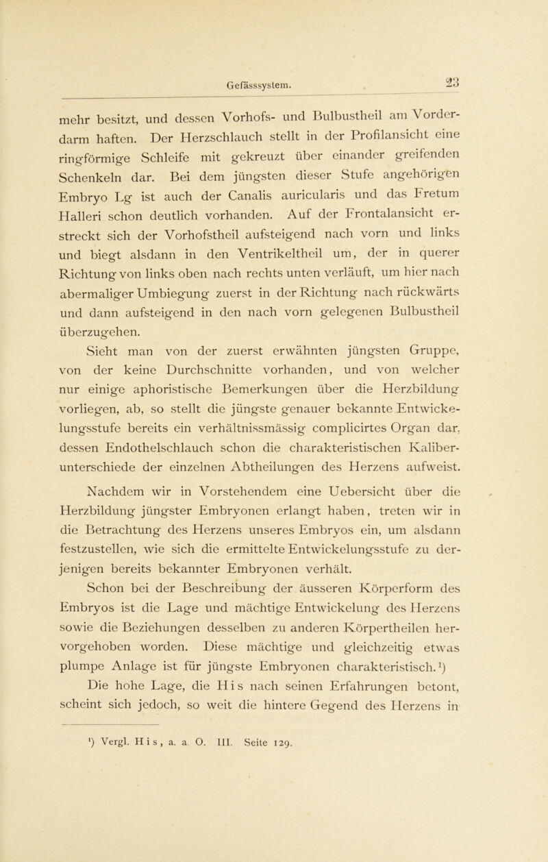 Gefässsystem. mehr besitzt, und dessen Vorhofs- und I »ulbustheil am V ordc r- darm haften. Der Herzschlauch stellt in der Profilansicht eine ringförmige Schleife mit gekreuzt über einander greife nden Schenkeln dar. Bei dem jüngsten dieser Stufe angehörigen Embryo Lg ist auch der Canalis auricularis und das Fretum Halleri schon deutlich vorhanden. Auf der Frontalansicht er- streckt sich der Vorhofstheil aufsteigend nach vorn und links und biegt alsdann in den Ventrikeltheil um, der in querer Richtung von links oben nach rechts unten verläuft, um hier nach abermaliger Umbiegung zuerst in der Richtung nach rückwärts und dann aufsteigend in den nach vorn gelegenen Bulbustheil überzugehen. Sieht man von der zuerst erwähnten jüngsten Gruppe, von der keine Durchschnitte vorhanden, und von welcher nur einige aphoristische Bemerkungen über die Herzbildung vorliegen, ab, so stellt die jüngste genauer bekannte Entwicke- lungsstufe bereits ein verhältnissmässig complicirtes Organ dar. dessen Endothelschlauch schon die charakteristischen Kaliber- unterschiede der einzelnen Abtheilungen des Herzens aufweist. Nachdem wir in Vorstehendem eine Uebcrsicht über die Herzbildung jüngster Embryonen erlangt haben, treten wir in die Betrachtung des Herzens unseres Embryos ein, um alsdann festzustellen, wie sich die ermittelte Entwickelungsstufe zu der- jenigen bereits bekannter Embryonen verhält. Schon bei der Beschreibung der äusseren Körperform des Embryos ist die Lage und mächtige Entwickelung des Herzens sowie die Beziehungen desselben zu anderen Körpertheilen her- vorgehoben worden. Diese mächtige und gleichzeitig etwas plumpe Anlage ist für jüngste Embryonen charakteristisch.1) Die hohe Lage, die H i s nach seinen Erfahrungen betont, scheint sich jedoch, so weit die hintere Gegend des Herzens in ‘) Vergl. His, a. a. O. III. Seite 129.
