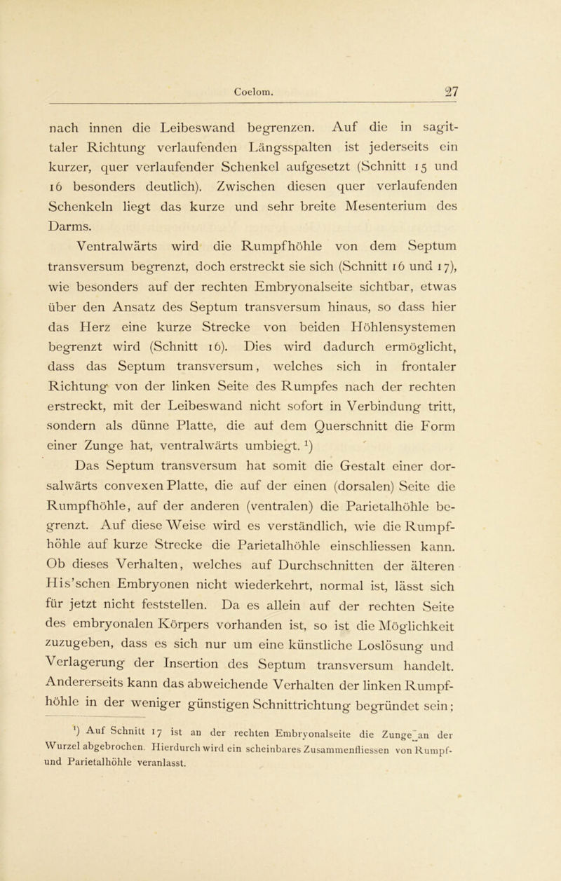 nach innen die Leibeswand begrenzen. Auf die in sagit- taler Richtung verlaufenden Längsspalten ist jederseits ein kurzer, quer verlaufender Schenkel aufgesetzt (Schnitt 15 und 16 besonders deutlich). Zwischen diesen quer verlaufenden Schenkeln liegt das kurze und sehr breite Mesenterium des Darms. Ventralwärts wird die Rumpf höhle von dem Septum transversum begrenzt, doch erstreckt sie sich (Schnitt 16 und 17), wie besonders auf der rechten Embryonalseite sichtbar, etwas über den Ansatz des Septum transversum hinaus, so dass hier das Herz eine kurze Strecke von beiden Höhlensystemen begrenzt wird (Schnitt 16). Dies wird dadurch ermöglicht, dass das Septum transversum, welches sich in frontaler Richtung von der linken Seite des Rumpfes nach der rechten erstreckt, mit der Leibeswand nicht sofort in Verbindung tritt, sondern als dünne Platte, die auf dem Querschnitt die Form einer Zunge hat, ventralwärts umbiegt. 1) Das Septum transversum hat somit die Gestalt einer dor- salwärts convexen Platte, die auf der einen (dorsalen) Seite die Rumpfhöhle, auf der anderen (ventralen) die Parietalhöhle be- grenzt. Auf diese Weise wird es verständlich, wie die Rumpf- höhle auf kurze Strecke die Parietalhöhle einschliessen kann. Ob dieses Verhalten, welches auf Durchschnitten der älteren His’sehen Embryonen nicht wiederkehrt, normal ist, lässt sich für jetzt nicht feststellen. Da es allein auf der rechten Seite des embryonalen Körpers vorhanden ist, so ist die Möglichkeit zuzugeben, dass es sich nur um eine künstliche Loslösung und Verlagerung der Insertion des Septum transversum handelt. Andererseits kann das abweichende Verhalten der linken Rumpf- höhle in der weniger günstigen Schnittrichtung begründet sein; ) Auf Schnitt 17 ist an der rechten Embryonalseite die Zunge an der Wurzel abgebiochen. Hierdurch wird ein scheinbares Zusammenfliessen von Rurapf- und Parietalhöhle veranlasst.