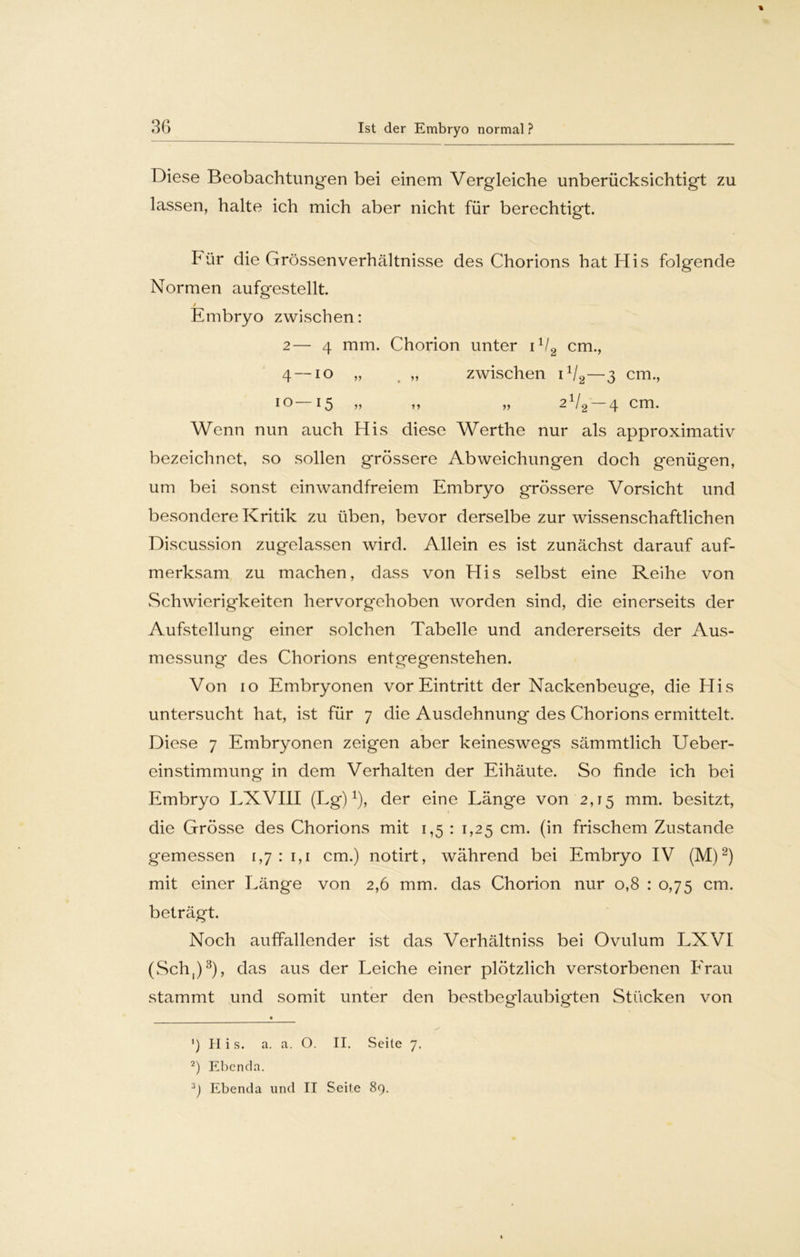 Diese Beobachtungen bei einem Vergleiche unberücksichtigt zu lassen, halte ich mich aber nicht für berechtigt. Für die Grössenverhältnisse des Chorions hat His folgende Normen aufgestellt. Embryo zwischen: 2— 4 mm. Chorion unter 11/2 cm., 4 — io „ „ zwischen iV2—3 cm., io 13 j> »* 2 /g 4 cm. Wenn nun auch His diese Werthe nur als approximativ bezeichnet, so sollen grössere Abweichungen doch genügen, um bei sonst einwandfreiem Embryo grössere Vorsicht und besondere Kritik zu üben, bevor derselbe zur wissenschaftlichen Discussion zugelassen wird. Allein es ist zunächst darauf auf- merksam zu machen, dass von His selbst eine Reihe von Schwierigkeiten hervorgehoben worden sind, die einerseits der Aufstellung einer solchen Tabelle und andererseits der Aus- messung des Chorions entgegenstehen. Von 10 Embryonen vor Eintritt der Nackenbeuge, die His untersucht hat, ist für 7 die Ausdehnung des Chorions ermittelt. Diese 7 Embryonen zeigen aber keineswegs sämmtlich Ueber- einstimmung in dem Verhalten der Eihäute. So finde ich bei Embryo LXVIII (Lg)1), der eine Länge von 2,15 mm. besitzt, » die Grösse des Chorions mit 1,5 : 1,25 cm. (in frischem Zustande gemessen 1,711,1 cm.) notirt, während bei Embryo IV (M)2) mit einer Länge von 2,6 mm. das Chorion nur 0,8 : 0,75 cm. beträgt. Noch auffallender ist das Verhältniss bei Ovulum LXVI (Sch,)3), das aus der Leiche einer plötzlich verstorbenen Erau stammt und somit unter den bestbeglaubigten Stücken von ') II i s. a. a. O. II. Seite 7. 2) Ebenda. 3J Ebenda und II Seile 89.