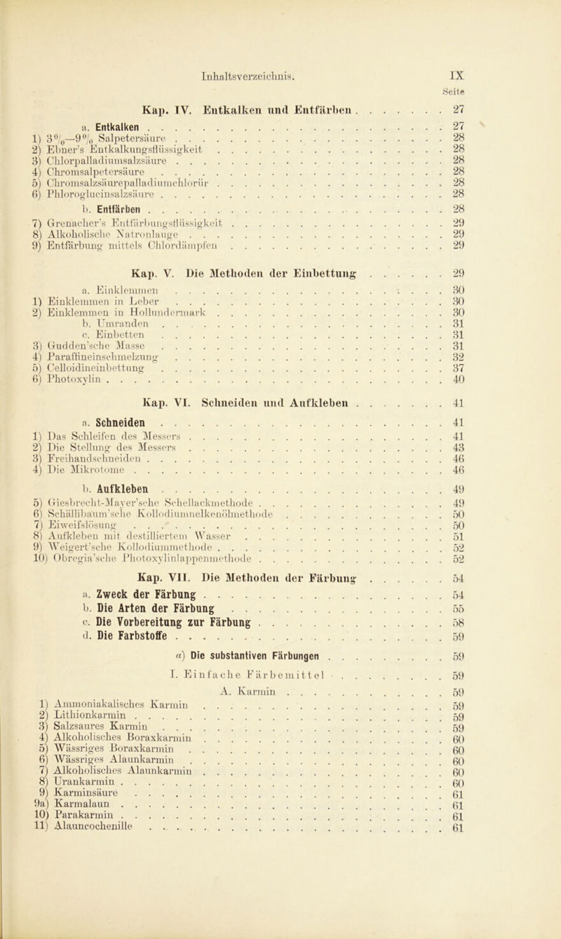Seite Kap. IV. Entkalken und Entfärben 27 a. Entkalken 27 1) 3 °/0—9% Salpetersäure 28 2) Ebner’s Entkalkungsflüssigkeit 28 3) Chlorpalladiumsalzsäure 28 4) Chromsalpetersäure 28 5) Chromsalzsäurepalladiumehlorür 28 6) Phloroglucinsalzsäure 28 1). Entfärben 28 7) Grenacher’s Entfärbungsflüssigkeit 29 8) Alkoholische Natronlauge 29 9) Entfärbung mittels Chlordämpfen 29 Kap. V. Die Methoden der Einbettung 29 a. Einklemmen 30 1) Einklemmen in Leber 30 2) Einklemmen in Hollundermark 30 b. Umranden . . 31 c. Einbetten 31 3) Gudden'sche Masse 31 4) Paraffineinschmelzung 32 5) Celloidineinbettung 37 6) Photoxylin 40 Kap. VI. Schneiden und Aufkleben 41 a. Schneiden 41 1) Das Schleifen des M essers 41 2) Die Stellung des Messers 43 3) Freihandschneiden 46 4) Die Mikrotome 46 b. Aufkleben 49 5) Giesbrecht-Mayer’sche Schellackmethode 49 6) Schällibaum’sclie Kollödiumnelkenölmethode 50 7) Eiweifslösung 50 8) Aufkleben mit destilliertem Wasser 51 9) Weigert’sche Kollodiummethode 52 10) Obregia’sche Photoxylinlappenmethode 52 Kap. VII. Die Methoden der Färbung 54 a. Zweck der Färbung 54 b. Die Arten der Färbung 55 c. Die Vorbereitung zur Färbung 58 d. Die Farbstoffe 59 «) Die substantiven Färbungen 59 I. Einfache Färbemittel 59 A. Karmin 59 1) Ammoniakalisches Karmin 59 2) Lithionkarmin 59 3) Salzsaures Karmin 59 4) Alkoholisches Boraxkarmin 60 5) Wässriges Boraxkarmin 60 6) Wässriges Alaunkarmin 60 7) Alkoholisches Alaunkarmin 60 8) Urankarmin 60 9) Karminsäure 61 9a) Karmalaun 61 10) Parakarmin 61 11) Alauncochenille 61