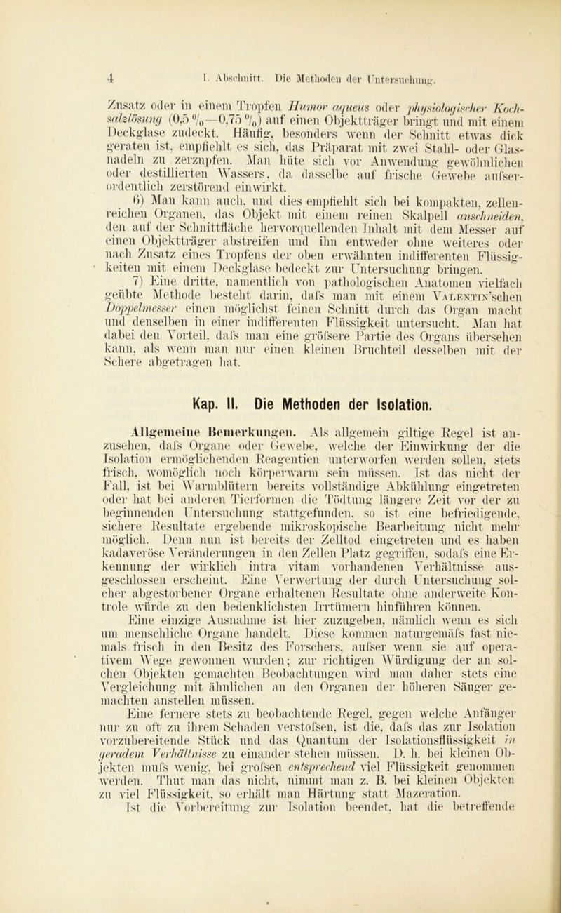 Zusatz oder in einem Tropfen Humor aqueus oder physiologischer Koch- salzlösung (0.5 °/0—0,75 °/0) auf einen Objektträger bringt und mit einem Deckglase zudeckt. Häufig, besonders wenn der Schnitt etwas dick geraten ist, empfiehlt es sich, das Präparat mit zwei Stahl- oder Glas- nadeln zu zerzupfen. Man hüte sich vor Anwendung gewöhnlichen oder destillierten Wassers, da dasselbe auf frische Gewebe aufser- ordentlich zerstörend einwirkt. ß) Man kann auch, und dies empfiehlt sich bei kompakten, zellen- reichen Organen, das Objekt mit einem reinen Skalpell anschneiden, den auf der Schnittfläche hervorquellenden Inhalt mit dem Messer auf einen Objektträger abstreifen und ihn entweder ohne weiteres oder nach Zusatz eines Tropfens der oben erwähnten indifferenten Flüssig- keiten mit einem Deckglase bedeckt zur Untersuchung bringen. 7) Eine dritte, namentlich von pathologischen Anatomen vielfach geübte Methode besteht darin, dafs man mit einem VALENTiu’schen Doppelmesser einen möglichst feinen Schnitt durch das Organ macht und denselben in einer indifferenten Flüssigkeit untersucht. Man hat dabei den \ orteil. dafs man eine gröfsere Partie des Organs übersehen kann, als wenn man nur einen kleinen Bruchteil desselben mit der Schere abgetragen hat. Kap. II. Die Methoden der Isolation. Allgemeine Bemerkungen. Als allgemein gütige Regel ist an- zusehen, dafs Organe oder Gewebe, welche der Einwirkung der die Isolation ermöglichenden Reagentien unterworfen werden sollen, stets frisch, womöglich noch körperwarm sein müssen. Ist das nicht der Fall, ist bei Warmblütern bereits vollständige Abkühlung eingetreten oder hat bei anderen Tierformen die Tödtung längere Zeit vor der zu beginnenden Untersuchung stattgefunden, so ist eine befriedigende, sichere Resultate ergebende mikroskopische Bearbeitung nicht mehr möglich. Denn nun ist bereits der Zelltod eingetreten und es haben kadaveröse Veränderungen in den Zellen Platz gegriffen, sodafs eine Er- kennung der wirklich intra vitam vorhandenen Verhältnisse aus- geschlossen erscheint. Eine Verwertung der durch Untersuchung sol- cher abgestorbener Organe erhaltenen Resultate ohne anderweite Kon- trole würde zu den bedenklichsten Irrtümern hinführen können. Eine einzige Ausnahme ist hier zuzugeben, nämlich wenn es sich um menschliche Organe handelt. Diese kommen naturgemäfs fast nie- mals frisch in den Besitz des Forschers, aufser wenn sie auf opera- tivem Wege gewonnen wurden; zur richtigen Würdigung der an sol- chen Objekten gemachten Beobachtungen wird man daher stets eine Vergleichung mit ähnlichen an den Organen der höheren Säuger ge- machten anstellen müssen. Eine fernere stets zu beobachtende Regel, gegen welche Anfänger nur zu oft zu ihrem Schaden verstofsen, ist die, dafs das zur Isolation vorzubereitende Stück und das Quantum der Isolationsflüssigkeit in geradem Verhältnisse zu einander stehen müssen. 1). h. bei kleinen Ob- jekten mufs wenig, bei grofsen entsprechend viel Flüssigkeit genommen werden. Thut man das nicht, nimmt man z. B. bei kleinen Objekten zu viel Flüssigkeit, so erhält man Härtung statt Mazeration. ist die Vorbereitung* zur Isolation beendet, hat die betreffende