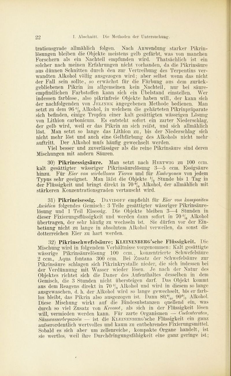 99 +JLJ T. Abschnitt. Die Methoden der Untersuchung’. trationsgrade allmählich folgen. Nach Anwendung starker Pikrin- lösungen bleiben die Objekte meistens gelb gefärbt, was von manchen Forschern als ein Nachteil empfunden wird. Thatsächlich ist ein solcher nach meinen Erfahrungen nicht vorhanden, da die Pikrinsäure aus dünnen Schnitten durch den zur Vertreibung des Terpentins ver- wandten Alkohol völlig ausgezogen wird; aber selbst wenn das nicht der Fall sein sollte , so erwächst für die Färbung aus dem zurück- gebliebenen Pikrin im allgemeinen kein .Nachteil, nur bei säure- empfindlichen Farbstoffen kann sich ein Übelstand einstellen. Wer indessen farblose, also pikrinfreie Objekte haben will, der kann sich der nachfolgenden von Jelinek angegebenen Methode bedienen. Man setzt zu dem 96 °/0 Alkohol, in welchem die gehärteten Pikrinpräparate sich befinden, einige Tropfen einer kalt gesättigten wässrigen Lösung von Lithion carbonicum. Es entsteht sofort ein zarter Niederschlag, der gelb wird, weil er das Pikrin an sich reifst, und sich allmählich löst. Man setzt so lange das Lithion zu, bis der Niederschlag sich nicht mehr löst und auch eine Gelbfärbung des Alkohols nicht mehr auftritt. Der Alkohol mufs häufig gewechselt werden. Viel besser und zuverlässiger als die reine Pikrinsäure sind deren Mischungen mit andern Säuren. 30) Pikrinessigsäure. Man setzt nach Hertwig zu 100 ccm. kalt gesättigter wässriger Pikrinsäurelösung 3—5 ccm. Essigsäure hinzu. Für Eier von wirbellosen Tieren und für Embryonen von jedem Typus sehr geeignet. Man läfst die Objekte 1/2 Stunde bis 1 Tag in der Flüssigkeit und bringt direkt in 70 °/0 Alkohol, der allmählich mit stärkeren Konzentrationsgraden vertauscht wird. 31) Pikrineisessig. Davidofe empfiehlt für Eier von kompositen Ascidien folgendes Gemisch: 3 Teile gesättigter wässriger Pikrinsäure- lösung und 1 Teil Eisessig. Die Objekte bleiben 3—4 Stunden in dieser Fixierungsflüssigkeit und werden dann sofort in 70 °/0 Alkohol übertragen, der sehr häufig zu wechseln ist. Sie dürfen vor der Ein- bettung nicht zu lange in absolutem Alkohol verweilen, da sonst die dotterreichen Eier zu hart werden. 32) Pikrinschwefelsäiire; KleinenBERG’sclie Flüssigkeit. Die Mischung wird in folgendem Verhältnisse vorgenommen: Kalt gesättigte wässrige Pikrinsäurelösung 100 ccm., konzentrierte Schwefelsäure 2 ccm., Aqua fontana 300 ccm. Bei Zusatz der Schwefelsäure zur Pikrinsäure schlagen sich Pikrinkrystalle nieder, die sich indessen bei der Verdünnung mit Wasser wieder lösen. Je nach der Natur des Objektes richtet sich die Dauer des Aufenthaltes desselben in dem Gemisch, die 3 Stunden nicht übersteigen darf. Das Objekt kommt aus dem Reagens direkt in 70 °/0 Alkohol und wird in diesem so lange ausgewaschen, d. h. der Alkohol wird so lange gewechselt, bis er farb- los bleibt, das Pikrin also ausgezogen ist. Dann 80;°/0, 90% Alkohol. Diese Mischung wirkt auf die Bindesubstanzen quellend ein, was durch so viel Zusatz von Kreosot, als sich in der Flüssigkeit lösen will, vermieden werden kann. Für zarte Organismen — Coelenteraten, Süsswasserbryozoen — ist die Ki/EiNEXBERG’sche Flüssigkeit ein ganz aufserordentlich wertvolles und kaum zu entbehrendes Fixierungsmittel. Sobald es sich aber um zellenreiche, kompakte Organe handelt, ist sie wertlos, weil ihre Durchdringungsfähigkeit eine ganz geringe ist;