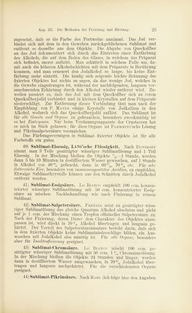zugesetzt, dafs er die Farbe des Portweins annimmt. Das Jod ver- bindet sicli mit dem in den Geweben zurückgebliebenen Sublimat und entfernt so dasselbe aus dem Objekte. Die Abgabe von Quecksilber an das Jod dokumentiert sich durch das Eintreten einer Entfärbung des Alkohols, die auf dem Boden des Glases, in welchem das Präparat sicli befindet, zuerst auftritt. Man schüttelt in solchem Falle um, da- mit auch die höheren Alkoholschichten mit dem Präparate in Berührung kommen, und man erneuert den Jodalkohol so lange, bis keine Ent- färbung mehr eintritt. Die häufig sich zeigende leichte Bräunung des fixierten Objektes hat nichts zu sagen, da das wenige Jod, welches in die Gewebe eingedrungen ist, während der nachfolgenden, langsam vor- zunehmenden Erhärtung durch den Alkohol wieder entfernt wird. Zu- weilen passiert es, dafs das Jod mit dem Quecksilber sich zu rotem Quecksilberjodid verbindet und in kleinen Krystallen auf dem Präparate niederschlägt. Zur Entfernung dieser Verbindung tliut man nach der Empfehlung von P. Mayer einige Krystalle von Jodkalium in den Alkohol, wodurch sich das Quecksilberjodid auflöst. Das Sublimat ist für alle Gewebe und Organe zu gebrauchen, besonders zweckmäfsig ist es bei Embryonen. Nur beim Verdauungsapparate der Crustaceen hat es mich im Stich gelassen; für diese Organe ist FLEMMixa’sche Lösung und Pikrinsalpetersäure vorzuziehen. Das Färbungsvermögen in Sublimat fixierter Objekte ist für alle Farbstoffe ein gutes. 40) Sublimat-Eisessig, LANG’sche Flüssigkeit. Nach Davidoff nimmt man 3 Teile gesättigter wässriger Sublimatlösung und 1 Teil Eisessig. In der Mischung bleiben die Objekte %—1 Stunde, werden dann 5 bis 10 Minuten in destilliertem Wasser gewaschen, auf 1 Stunde in Alkohol von 40 % gebracht, dann in 60 %, 70 % etc. Für sehr dotier reiche Eier, besonders von zusammengesetzten Ascidien, zu empfehlen. Etwaige Sublimatkrystalle können aus den Schnitten durch Jodalkohol entfernt werden. 41) Sublimat-Essigsäure. Lo Biaeco empfiehlt 100 ccm. konzen- trierter wässriger Sublimatlösung mit 50 ccm. konzentrierter Essig- säure zu mischen. Nachbehandlung wie nach Fixierung in reinem Sublimat. 42) Sublimat-Salpetersäure. Freezer setzt zu gesättigter wäss- riger Sublimatlösung das gleiche Quantum Alkohol absolutus und giebt auf je 1 ccm.. der Mischung einen Tropfen offizineller Salpetersäure zu. Nach der Fixierung, deren Dauer dem Charakter des Objektes anzu- passen ist, wird direkt in 70 °/0 Alkohol übertragen und langsam ge- härtet, Der Vorteil des Salpetersäurezusatzes besteht darin, dafs sich in dem fixierten Objekte keine Sublimatniederschläge bilden, ein Aus- waschen mit Jodalkohol also unnötig ist. Für alle Organe, besonders aber für Inselitenfixierung geeignet. 43) Sublimat-Chromsäure. Lo Biaeco mischt 100 ccm. ge- sättigter wässriger Sublimatlösung mit 50 ccm. 1 % Chromsäurelösung. In der Mischung bleiben die Objekte 24 Stunden und länger, werden dann in destilliertem Wasser ausgewaschen, in 70% Jodalkohol über- tragen und langsam nachgehärtet. Für die verschiedensten Organe geeignet. 14)Sublimat-Pikrinsäure, Nach Harr (ich folge liier den Angaben