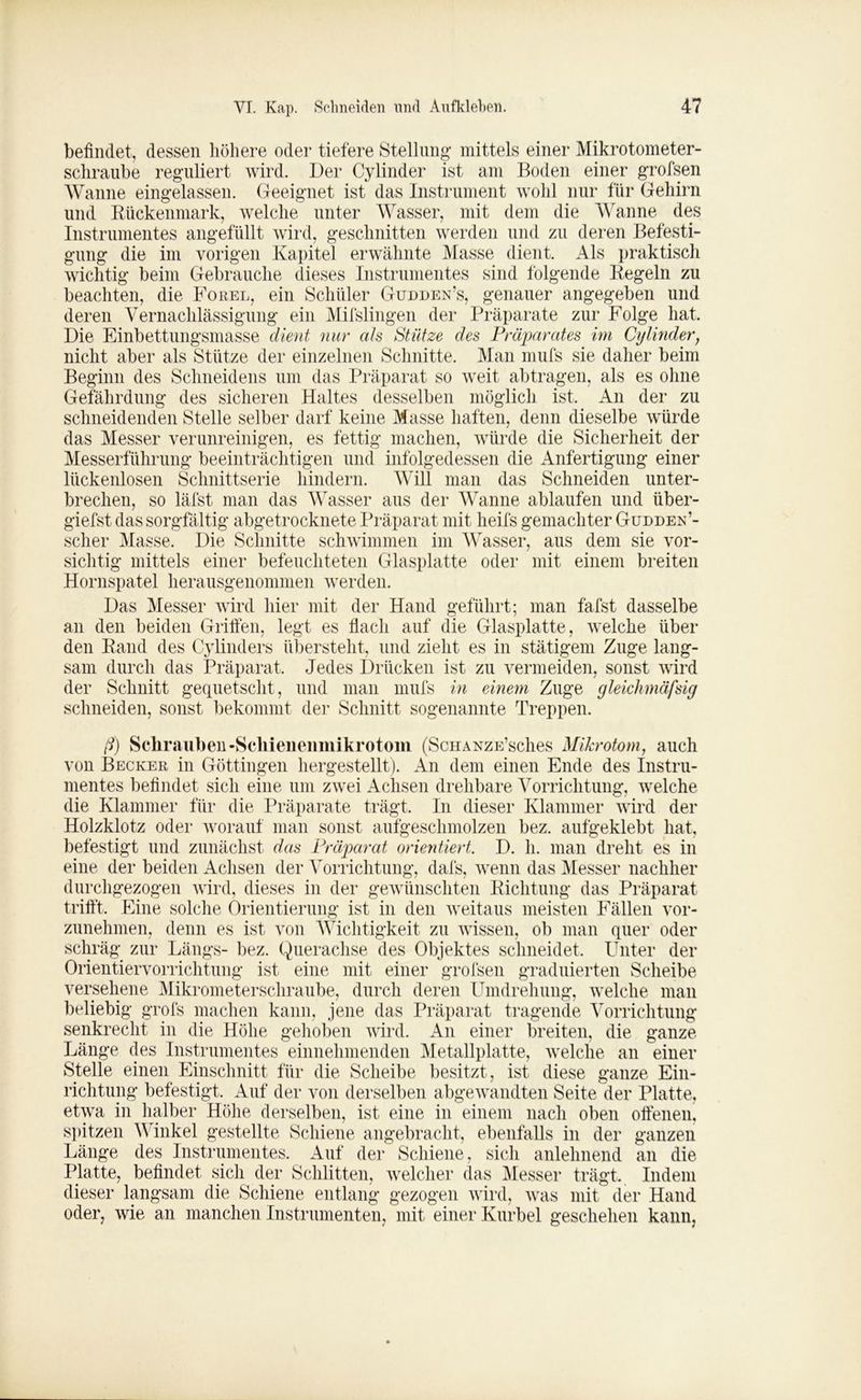 befindet, dessen höhere oder tiefere Stellung mittels einer Mikrotometer- schraube reguliert wird. Der Cylinder ist am Boden einer grofsen Wanne eingelassen. Geeignet ist das Instrument wohl nur für Gehirn und Rückenmark, welche unter Wasser, mit dem die Wanne des Instrumentes angefüllt wird, geschnitten werden und zu deren Befesti- gung die im vorigen Kapitel erwähnte Masse dient. Als praktisch wichtig beim Gebrauche dieses Instrumentes sind folgende Regeln zu beachten, die Forel, ein Schüler Gudden’s, genauer angegeben und deren Vernachlässigung ein Mifslingen der Präparate zur Folge hat Die Einbettungsmasse dient nur als Stütze des Präparates im Cylindery nicht aber als Stütze der einzelnen Schnitte. Man mufs sie daher beim Beginn des Schneidens um das Präparat so weit abtragen, als es ohne Gefährdung des sicheren Haltes desselben möglich ist. An der zu schneidenden Stelle selber darf keine Masse haften, denn dieselbe würde das Messer verunreinigen, es fettig machen, würde die Sicherheit der Messerführung beeinträchtigen und infolgedessen die Anfertigung einer lückenlosen Schnittserie hindern. Will man das Schneiden unter- brechen, so läfst man das Wasser aus der Wanne ablaufen und iiber- giefst das sorgfältig abgetrocknete Präparat mit heifs gemachter Güddek’- scher Masse. Die Schnitte schwimmen im Wasser, aus dem sie vor- sichtig mittels einer befeuchteten Glasplatte oder mit einem breiten Hornspatel herausgenommen werden. Das Messer wird hier mit der Hand geführt; man fafst dasselbe an den beiden Griffen, legt es flach auf die Glasplatte, welche über den Rand des Cylinders überstellt, und zieht es in stätigem Zuge lang- sam durch das Präparat. Jedes Drücken ist zu vermeiden, sonst wird der Schnitt gequetscht, und man mufs in einem Zuge gleichmäfsig schneiden, sonst bekommt der Schnitt sogenannte Treppen. ß) Schrauben-Scliienenmikrotom (ScHANZE’sches Mikrotom, auch von Becker in Göttingen hergestellt). An dem einen Ende des Instru- mentes befindet sich eine um zwei Achsen drehbare Vorrichtung, welche die Klammer für die Präparate trägt. In dieser Klammer wird der Holzklotz oder worauf man sonst aufgeschmolzen bez. aufgeklebt hat, befestigt und zunächst das Präparat orientiert. D. h. man dreht es in eine der beiden Achsen der Vorrichtung, dafs, wenn das Messer nachher durchgezogen wird, dieses in der gewünschten Richtung das Präparat trifft. Eine solche Orientierung ist in den weitaus meisten Fällen vor- zunehmen, denn es ist von Wichtigkeit zu wissen, ob man quer oder schräg zur Längs- bez. Querachse des Objektes schneidet. Unter der Orientiervorrichtung ist eine mit einer grofsen graduierten Scheibe versehene Mikrometerschraube, durch deren Umdrehung, welche man beliebig grofs machen kann, jene das Präparat tragende Vorrichtung senkrecht in die Höhe gehoben wird. An einer breiten, die ganze Länge des Instrumentes einnehmenden Metallplatte, welche an einer Stelle einen Einschnitt für die Scheibe besitzt, ist diese ganze Ein- richtung befestigt. Auf der von derselben abgewandten Seite der Platte, etwa in halber Höhe derselben, ist eine in einem nach oben offenen, spitzen Winkel gestellte Schiene angebracht, ebenfalls in der ganzen Länge des Instrumentes. Auf der Schiene, sich anlehnend an die Platte, befindet sich der Schlitten, welcher das Messer trägt. Indem dieser langsam die Schiene entlang gezogen wird, was mit der Hand oder, wie an manchen Instrumenten, mit einer Kurbel geschehen kann,