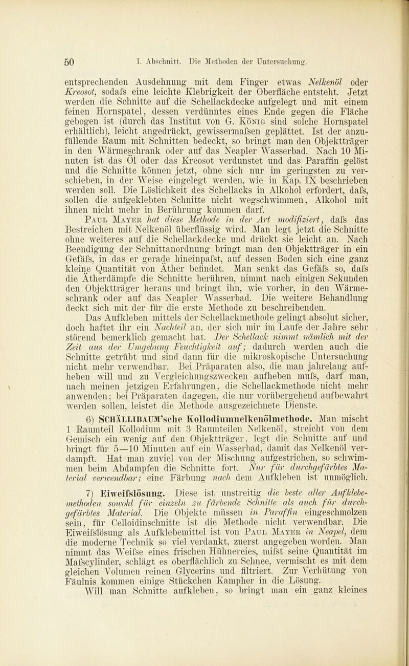 entsprechenden Ausdehnung; mit dem Finger etwas Nelkenöl oder Kreosot, sodafs eine leichte Klebrigkeit der Oberfläche entsteht. Jetzt werden die Schnitte auf die Schellackdecke aufgelegt und mit einem feinen Hornspatel, dessen verdünntes eines Ende gegen die Fläche gebogen ist (durch das Institut von G. König sind solche Hornspatel erhältlich), leicht angedrückt, gewissermafsen geplättet. Ist der anzu- füllende Raum mit Schnitten bedeckt, so bringt man den Objektträger in den Wärmeschrank oder auf das Neapler Wasserbad. Nach 10 Mi- nuten ist das Öl oder das Kreosot verdunstet und das Paraffin gelöst und die Schnitte können jetzt, ohne sich nur im geringsten zu ver- schieben, in der Weise eingelegt werden, wie in Kap. IX beschrieben werden soll. Die Löslichkeit des Schellacks in Alkohol erfordert, dafs, sollen die aufgeklebten Schnitte nicht wegschwimmen, Alkohol mit ihnen nicht mehr in Berührung kommen darf. Paul Mayer hat diese Methode in der Art modifiziert, dafs das Bestreichen mit Nelkenöl überflüssig wird. Man legt jetzt die Schnitte ohne weiteres auf die Schellackdecke und drückt sie leicht an. Nach Beendigung der Schnittanordnung bringt man den Objektträger in ein Gefäfs, in das er gerade hineinpafst, auf dessen Boden sich eine ganz kleine Quantität von Äther befindet. Man senkt das Gefäfs so, dafs die Ätherdämpfe die Schnitte berühren, nimmt nach einigen Sekunden den Objektträger heraus und bringt ihn, wie vorher, in den Wärme- schrank oder auf das Neapler Wasserbad. Die weitere Behandlung deckt sich mit der für die erste Methode zu beschreibenden. Das Aufkleben mittels der Schellackmethode gelingt absolut sicher, doch haftet ihr ein Nachteil an, der sich mir im Laufe der Jahre sehr störend bemerklich gemacht hat. Der Schellack nimmt nämlich mit der Zeit aus der Umgebung Feuchtigkeit auf; dadurch werden auch die Schnitte getrübt und sind dann für die mikroskopische Untersuchung nicht mehr verwendbar. Bei Präparaten also, die man jahrelang auf- hebeii will und zu Vergleichungszwecken aufheben mufs, darf man, nach meinen jetzigen Erfahrungen, die Schellackmethode nicht mehr anwenden; bei Präparaten dagegen, die nur vorübergehend auf bewahrt werden sollen, leistet die Methode ausgezeichnete Dienste. 6) SCHÄLLlBAUM’sche Kollodiumnelkenölmetliode. Man mischt 1 Raumteil Kollodium mit 3 Raumteilen Nelkenöl, streicht von dem Gemisch ein wenig auf den Objektträger, legt die Schnitte auf und bringt für 5—10 Minuten auf ein Wasserbad, damit das Nelkenöl ver- dampft, Hat man zuviel von der Mischung aufgestrichen, so schwim- men beim Abdampfen die Schnitte fort. Nur für durchgefärbtes Ma- terial verwendbar; eine Färbung nach dem Aufkleben ist unmöglich. 7) Eiweifslösung. Diese ist unstreitig die beste edler Auf klebe- methoden sowohl für einzeln zu färbende Schnitte als auch für durch- gefärbtes Material, Die Objekte müssen in Paraffin eingeschmolzen sein, für Celloidinschnitte ist die Methode nicht verwendbar. Die Eiweifslösung als Aufklebemittel ist von Paul Mayer in Neapel, dem die moderne Technik so viel verdankt, zuerst angegeben worden. Man nimmt das Weifse eines frischen Hühnereies, mifst seine Quantität im Mafscylinder, schlägt es oberflächlich zu Schnee, vermischt es mit dem gleichen Volumen reinen Glycerins und filtriert. Zur Verhütung von Fäulnis kommen einige Stückchen Kampher in die Lösung. Will man Schnitte auf kleben, so bringt man ein ganz kleines