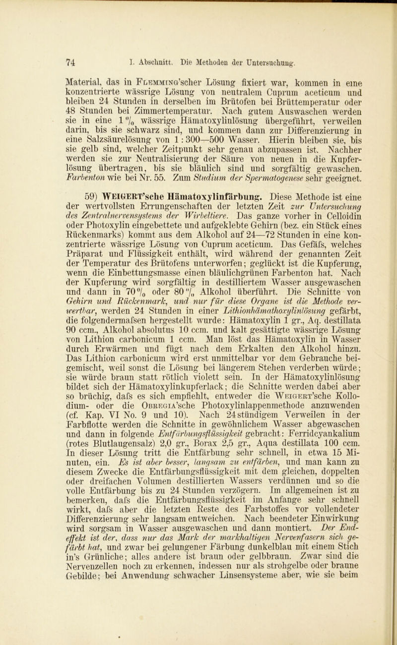 Material, das in FLEMMtNö’sclier Lösung fixiert war, kommen in eine konzentrierte wässrige Lösung von neutralem Cuprum aceticum und bleiben 24 Stunden in derselben im Brutofen bei Brüttemperatur oder 48 Stunden bei Zimmertemperatur. Nach gutem Auswaschen werden sie in eine 1 °/0 wässrige Hämatoxylinlösung übergeführt, verweilen darin, bis sie schwarz sind, und kommen dann zur Differenzierung in eine Salzsäurelösung von 1:300—500 Wasser. Hierin bleiben sie, bis sie gelb sind, welcher Zeitpunkt sehr genau abzupassen ist. Nachher werden sie zur Neutralisierung der Säure von neuen in die Kupfer- lösung übertragen, bis sie bläulich sind und sorgfältig gewaschen. Farbenton wie bei Nr. 55. Zum Studium der Sper matogenese sehr geeignet. 59) WElGERT’sche Hämatoxylinfärbung. Diese Methode ist eine der wertvollsten Errungenschaften der letzten Zeit zur Untersuchung des Zentralnervensystems der Wirbeltiere. Das ganze vorher in Celloidin oder Photoxylin eingebettete und aufgeklebte Gehirn (bez. ein Stück eines Bückenmarks) kommt aus dem Alkohol auf 24—72 Stunden in eine kon- zentrierte wässrige Lösung von Cuprum aceticum. Das Gefäfs, welches Präparat und Flüssigkeit enthält, wird während der genannten Zeit der Temperatur des Briitofens unterworfen; geglückt ist die Kupferung, wenn die Einbettungsmasse einen bläulichgrünen Farbenton hat. Nach der Kupferung wird sorgfältig in destilliertem Wasser ausgewaschen und dann in 70 °/0 oder 80 “/« Alkohol überführt. Die Schnitte von Gehirn mul Rückenmark, und nur für diese Organe ist die Methode ver- wertbar, werden 24 Stunden in einer Lithionhämathoxylinlösung gefärbt, die folgendermafsen hergestellt wurde: Hämatoxylin 1 gr., Aq. destillata 90 ccm., Alkohol absolutus 10 ccm. und kalt gesättigte wässrige Lösung von Lithion carbonicum 1 ccm. Man löst das Hämatoxylin in Wasser durch Erwärmen und fügt nach dem Erkalten den Alkohol hinzu. Das Lithion carbonicum wird erst unmittelbar vor dem Gebrauche bei- gemischt, weil sonst die Lösung bei längerem Stehen verderben würde; sie würde braun statt rötlich violett sein. In der Hämatoxylinlösung bildet sich der Hämatoxylinkupferlack; die Schnitte werden dabei aber so brüchig, dafs es sich empfiehlt, entweder die WEiGERT’sche Kollo- dium- oder die OßREGiA’sche Photoxylinlappenmethode anzuwenden (cf. Kap. VI No. 9 und 10). Nach 24stündigem Verweilen in der Farbflotte werden die Schnitte in gewöhnlichem Wasser abgewaschen und dann in folgende Entfärbungsflüssigkeit gebracht: Ferridcyankalium (rotes Blutlaugensalz) 2,0 gr., Borax 2,5 gr., Aqua destillata 100 ccm. In dieser Lösung tritt die Entfärbung sehr schnell, in etwa 15 Mi- nuten, ein. Es ist aber besser, langsam zu entfärben, und man kann zu diesem Zwecke die Entfärbungsflüssigkeit mit dem gleichen, doppelten oder dreifachen Volumen destillierten Wassers verdünnen und so die volle Entfärbung bis zu 24 Stunden verzögern. Im allgemeinen ist zu bemerken, dafs die Entfärbungsflüssigkeit im Anfänge sehr schnell wirkt, dafs aber die letzten Beste des Farbstoffes vor vollendeter Differenzierung sehr langsam entweichen. Nach beendeter Einwirkung wird sorgsam in Wasser ausgewaschen und dann montiert. Der End- effekt ist der, dass nur das Mark der markhaltigen Nervenfasern sich ge- färbt hat, und zwar bei gelungener Färbung dunkelblau mit einem Stich in’s Grünliche; alles andere ist braun oder gelbbraun. Zwar sind die Nervenzellen noch zu erkennen, indessen nur als strohgelbe oder braune Gebilde; bei Anwendung schwacher Linsensysteme aber, wie sie beim