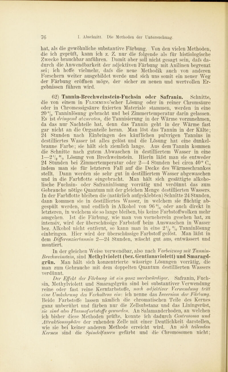 hat, als die gewöhnliche substantive Färbung. Von den vielen Methoden, die ich geprüft, kann ich z. Z. nur die folgende als für histiologische Zwecke brauchbar anführen. Damit aber soll nicht gesagt sein, dafs da- durch die Anwendbarkeit der adjektiven Färbung mit Anilinen begrenzt sei; ich hoffe vielmehr, dafs die neue Methodik auch von anderen Forschern weiter ausgebildet werde und sich uns somit ein neuer Weg der Färbung eröffnen möge, der sicher zu neuen und wertvollen Er- gebnissen führen wird. 62) Taunin-Brechweinstein-Fuchsin oder Safranin. Schnitte, die von einem in FLEMMiNG’scher Lösung oder in reiner Chromsäure oder in Chromessigsäure fixierten Materiale stammen, werden in eine 20 0/ft Tanninlösung gebracht und bei Zimmertemperatur darin gelassen. Es ist dringend abzuraten, die Tannisierung in der Wärme vorzunehmen, da das nur Nachteile hat, denn das Tannin geht in der Wärme fast gar nicht an die Organteile heran. Man löst das Tannin in der Kälte; 24 Stunden nach Einbringen des käuflichen pulvrigen Tannins in destilliertes Wasser ist alles gelöst und die Lösung hat eine dunkel- braune Farbe; sie hält sich ziemlich lange. Aus dem Tannin kommen die Schnitte nach gutem Abwaschen in destilliertem Wasser in eine 1—272 °/o Lösung von Brechweinstein. Hierin läfst man sie entweder 24 Stunden bei Zimmertemperatur oder 2—4 Stunden bei circa 400 C., indem man sie für letzteren Fall auf die Decke des Wärmeschrankes stellt. Dann werden sie sehr gut in destilliertem Wasser abgewaschen und in die Farbflotte eingebracht. Man hält sich gesättigte alkoho- lische Fuchsin- oder Safraninlösung vorrätig und verdünnt das zum Gebrauche nötige Quantum mit der gleichen Menge destillierten Wassers. In der Farbflotte bleiben die (natürlich aufgeklebten) Schnitte 24 Stunden, dann kommen sie in destilliertes Wasser, in welchem sie flüchtig ab- gespiilt werden, und endlich in Alkohol von 96 % oder auch direkt in letzteren, in welchem sie so lange bleiben, bis keine Farbstoffwolken mehr ausgehen. Ist die Färbung, wie man von vorneherein gesehen hat, zu intensiv, wird der überschüssige Farbstoff beim Auswaschen in Wasser bez. Alkohol nicht entfernt, so kann man in eine 2% % Tanninlösung einbringen. Hier wird der überschüssige Farbstoff gelöst. Man läfst in dem Differenziertannin 2—24 Stunden, wäscht gut aus, entwässert und montiert. In der gleichen Weise verwendbar, also nach Vorbeizung mit Tannin- Brechweinstein, sind Methyl violett (bez. Gentianaviolett) und Smaragd- grün. Man hält sich konzentrierte wässrige Lösungen vorrätig, die man zum Gebrauche mit dem doppelten Quantum destillierten Wassers verdünnt. Der Effekt der Färbung ist ein ganz merkwürdiger. Safranin, Fuch- sin, Methyl violett und Smaragdgrün sind bei substantiver Verwendung reine oder fast reine .Kernfarbstoffe, nach adjektiver Verwendung tritt eine Umkehrung des Verhaltens ein: ich nenne das Inversion der Färbung. Beide Farbstoffe lassen nämlich die chromatischen Teile des Kernes ganz unberührt und färben nur die Zell Substanz und das Liningerüst, sie sind also Plasmafarbstoffe geworden. An Salamanderhoden, an welchen ich bisher diese Methoden prüfte, konnte ich dadurch Centrosoma und Attraktionssphäre der ruhenden Zelle mit einer Deutlichkeit darstellen, wie sie bei keiner anderen Methode erreicht wird. An sich teilenden Kernen sind die Spindelfasern gefärbt und die Chromosomen nicht ;