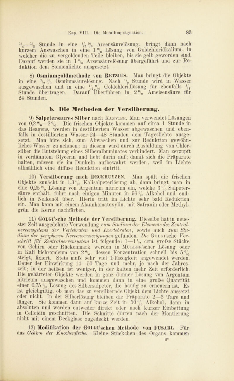 V4—V2 Stunde in eine ’/2 % Arsensäurelösung, bringt dann nach kurzem Auswaschen in eine 1 % Lösung von Goldchloridkaliumin welcher die zu vergoldenden Teile bleiben, bis sie gelb geworden sind. Darauf werden sie in 1 % Arsensäurelösung übergeführt und zur Re- duktion dem Sonnenlichte ausgesetzt, 8) Osmiumgoldmethode von RETZIUS. Man bringt die Objekte in eine % % Osmiumsäurelösung. Nach ’/? Stunde wird in Wasser ausgewaschen und in eine 1/2 ///0 Goldchloridlösung für ebenfalls Stunde übertragen. Darauf Überführen 24 Stunden. in 2 % Ameisensäure für b. Die Methoden der Versilberung. 9) Salpetersaures Silber nach Ranvier. Man verwendet Lösungen von 0,2%—2 °/0. Die frischen Objekte kommen auf circa 1 Stunde in das Reagens, werden in destilliertem Wasser abgewaschen und eben- falls in destilliertem Wasser 24—48 Stunden dem Tageslichte ausge- setzt, Man hüte sich, zum Abwaschen und zur Reduktion gewöhn- liches Wasser zu nehmen; in diesem wird durch Ausbildung von Chlor- silber die Entstehung eines Silberalbuminates verhindert. Man zerzupft in verdünntem Glycerin und hebt darin auf; damit sich die Präparate halten, müssen sie im Dunkeln aufbewahrt werden, weil im Lichte allmählich eine diffuse Reduktion eintritt. 10) Versilberung nach DECKHUYZEN. Man spült die frischen Objekte zunächt in 1,3% Kalisalpeterlösung ab, dann bringt man in eine 0,25 % Lösung von Argentum nitricum ein, welche 3 % Salpeter- säure enthält, führt nach einigen Minuten in 96% Alkohol und end- lich in Nelkenöl über. Hierin tritt im Lichte sehr bald Reduktion ein. Man kann mit einem Alaunhämatoxylin, mit Safranin oder Methyl- grün die Kerne nachfärben. 11) GOLGl’sche Methode der Versilberung. Dieselbe hat in neue- ster Zeit ausgedehnte Verwendung zum Studium der Elemente des Zentral- nervensystems der Vertebraten und Evertebraten; sowie auch zum Stu- dium der peripheren Nervenverzweigungen gefunden. Die GoLorsche Vor- schrift für Zentralnervensystem ist folgende: 1—1 */2 ccm. grofse Stücke von Gehirn oder Rückenmark werden in MüLLER’scher Lösung oder in Kali bichromicum von 2 %, dessen Konzentration schnell bis 5 % steigt, fixiert. Stets mufs sehr viel Flüssigkeit angewendet werden. Dauer der Einwirkung 14—50 Tage und mehr, je nach der Jahres- zeit; in der heifsen ist weniger, in der kalten mehr Zeit erforderlich. Die gehärteten Objekte werden in ganz dünner Lösung von Argentum nitricum ausgewaschen und kommen dann in eine grofse Quantität einer 0,75 % Lösung des Silbersalpeter, die häufig zu erneuern ist. Es ist gleichgiltig, ob man das zu versilbernde Objekt dem Lichte aussetzt oder nicht. In der Silberlösung bleiben die Präparate 2—3 Tage und länger. Sie kommen dann auf kurze Zeit in 50 % Alkohol, dann in absoluten und werden entweder direkt oder nach kurzer Einbettung in Celloidin geschnitten. Die Schnitte dürfen nach der Montierung nicht mit einem Deckglase zugedeckt werden. 12) Modifikation der GOLGi’sclien Methode von FUSARI. Für das Gehirn der Knochenfische. Kleine Stückchen des Organs kommen