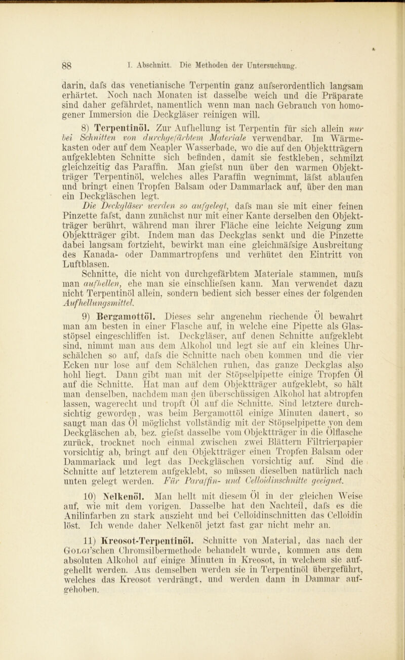 darin, dafs das venetianische Terpentin ganz aufserordentlich langsam erhärtet. Koch nach Monaten ist dasselbe weich und die Präparate sind daher gefährdet, namentlich wenn man nach Gebrauch von homo- gener Immersion die Deckgläser reinigen will. 8) Terpentinöl. Zur Aufhellung ist Terpentin für sich allein nur bei Schnitten von durchgefärbtem Materiale verwendbar. Im Wärme- kasten oder auf dein Neapler Wasserbade, wo die auf den Objektträgern aufgeklebten Schnitte sich befinden, damit sie festkleben, schmilzt gleichzeitig das Paraffin. Man giefst nun über den warmen Objekt- träger Terpentinöl, welches alles Paraffin wegnimmt, läfst ablaufen und bringt einen Tropfen Balsam oder Dammarlack auf, über den man ein Deckgläschen legt. Die Deckgläser werden so aufgelegt, dafs man sie mit einer feinen Pinzette fafst, dann zunächst nur mit einer Kante derselben den Objekt- träger berührt, während man ihrer Fläche eine leichte Neigung zum Objektträger gibt. Indem man das Deckglas senkt und die Pinzette dabei langsam fortzieht, bewirkt man eine gleichmäfsige Ausbreitung des Kanada- oder Dammartropfens und verhütet den Eintritt von Luftblasen. Schnitte, die nicht von durchgefärbtem Materiale stammen, mufs man aufhellen, ehe man sie einschliefsen kann. Man verwendet dazu nicht Terpentinöl allein, sondern bedient sich besser eines der folgenden Aufhellungsmittel. • • 9) Bergamottöl. Dieses sehr angenehm riechende Ol bewahrt man am besten in einer Flasche auf, in welche eine Pipette als Glas- stöpsel eingeschlifien ist. Deckgläser, auf denen Schnitte aufgeklebt sind, nimmt man aus dem Alkohol und legt sie auf ein kleines Uhr- schälchen so auf, dafs die Schnitte nach oben kommen und die vier Ecken nur lose auf dem Schälchen ruhen, das ganze Deckglas also hohl liegt. Dann gibt man mit der Stöpselpipette einige Tropfen Öl auf die Schnitte. Hat man auf dem Objektträger aufgeklebt, so hält man denselben, nachdem man den überschüssigen Alkohol hat abtropfen lassen, wagerecht und tropft Öl auf die Schnitte. Sind letztere durch- sichtig geworden, was beim Bergamottöl einige Minuten dauert, so saugt man das Öl möglichst vollständig mit der Stöpselpipette von dem Deckgläschen ab, bez. giefst dasselbe vom Objektträger in die Ölflasche zurück, trocknet noch einmal zwischen zwei Blättern Filtrierpapier vorsichtig ab, bringt auf den Objektträger einen Tropfen Balsam oder Dammarlack und legt das Deckgläschen vorsichtig auf. Sind die Schnitte auf letzterem aufgeklebt, so müssen dieselben natürlich nach unten gelegt werden. Für Paraffin- und Celloidinschnitte geeignet. Man hellt mit diesem Öl in der gleichen Weise 10) Nelkenöl. auf, wie mit dem vorigen. Dasselbe hat den Nachteil, dafs es die Anilinfarben zu stark auszieht und bei Celloidinschnitten das Celloidin löst. Ich wende daher Nelkenöl jetzt fast gar nicht mehr an. 11) Kreosot-Terpentinöl. Schnitte von Material, das nach der GoLGflschen Chromsilbermethode behandelt wurde, kommen aus dem absoluten Alkohol auf einige Minuten in Kreosot, in welchem sie auf- gehellt werden. Aus demselben werden sie in Terpentinöl übergeführt, welches das Kreosot verdrängt, und werden dann in Dammar auf- gehoben.