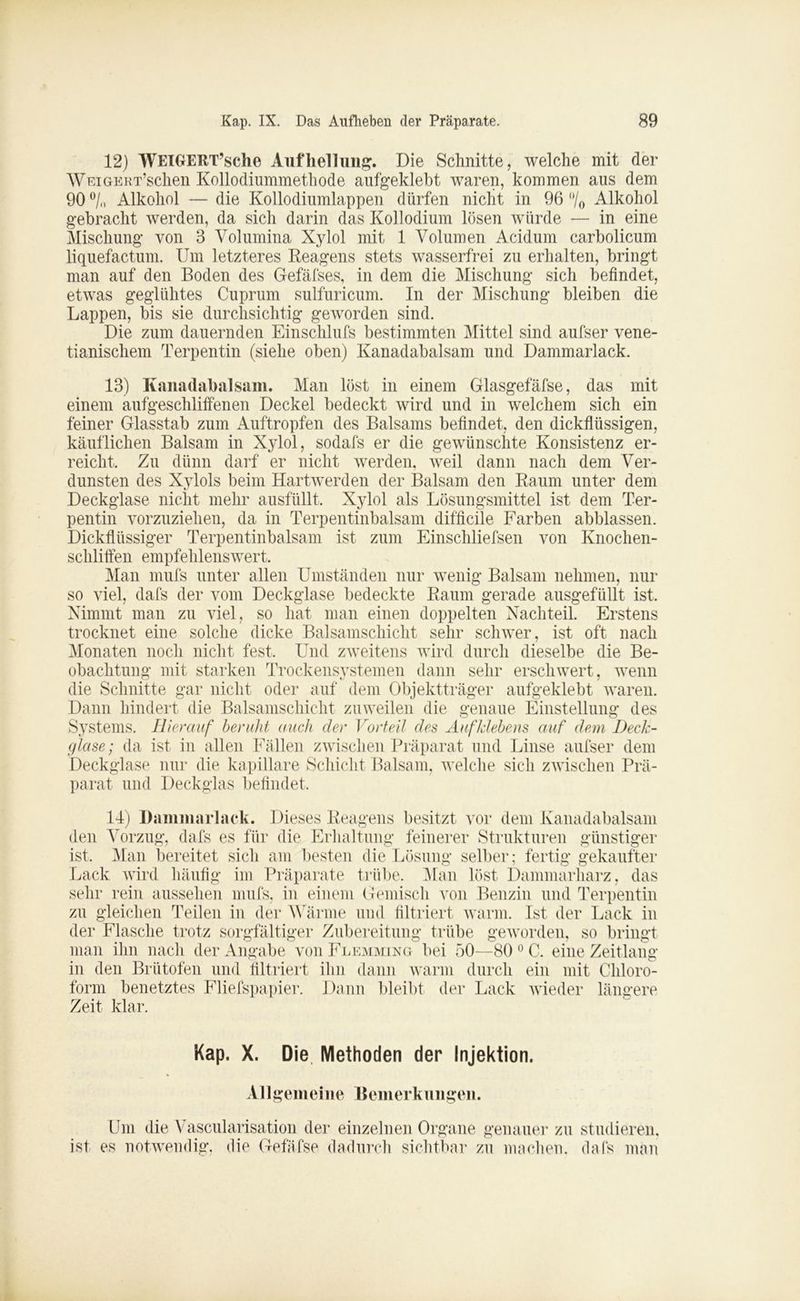 12) WElGERT’sche Aufhellung. Die Schnitte, welche mit der WEiGrERT’schen Kollodiummethode aufgeklebt waren, kommen aus dem 90 °/n Alkohol — die Kollodiumlappen dürfen nicht in 96 °/0 Alkohol gebracht werden, da sich darin das Kollodium lösen würde — in eine Mischung von 3 Volumina Xylol mit 1 Volumen Acidum carbolicum liquefactum. Um letzteres Reagens stets wasserfrei zu erhalten, bringt man auf den Boden des Gefäfses, in dem die Mischung sich befindet, etwas geglühtes Cuprum sulfuricum. In der Mischung bleiben die Lappen, bis sie durchsichtig geworden sind. Die zum dauernden Einschlufs bestimmten Mittel sind aufser vene- tianischem Terpentin (siehe oben) Kanadabalsam und Dammarlack. 13) Kanadabalsam. Man lost in einem Glasgefäfse, das mit einem aufgeschliffenen Deckel bedeckt wird und in welchem sich ein feiner Glasstab zum Auftropfen des Balsams befindet, den dickflüssigen, käuflichen Balsam in Xylol, sodafs er die gewünschte Konsistenz er- reicht Zu dünn darf er nicht werden, weil dann nach dem Ver- dunsten des Xylols beim Hartwerden der Balsam den Raum unter dem Deckglase nicht mehr ausfüllt Xylol als Lösungsmittel ist dem Ter- pentin vorzuziehen, da in Terpentinbalsam difficile Farben abblassen. Dickflüssiger Terpentinbalsam ist zum Einschliefsen von Knochen- schliffen empfehlenswert. Man mufs unter allen Umständen nur wenig Balsam nehmen, nur so viel, dafs der vom Deckglase bedeckte Raum gerade ausgefüllt ist. Nimmt man zu viel, so hat man einen doppelten Nachteil. Erstens trocknet eine solche dicke Balsamschicht sehr schwer, ist oft nach Monaten noch nicht fest. Und zweitens wird durch dieselbe die Be- obachtung mit starken Trockensystemen dann sehr erschwert, wenn die Schnitte gar nicht oder auf dem Objektträger aufgeklebt waren. Dann hindert die Balsamschicht zuweilen die genaue Einstellung des Systems. Hierauf beruht auch der Vorteil des Aufklebens auf dem Deck- glase; da ist in allen Fällen zwischen Präparat und Linse aufser dem Deckglase nur die kapillare Schicht Balsam, welche sich zwischen Prä- parat und Deckglas befindet. 14) Dammarlack. Dieses Reagens besitzt vor dem Kanadabalsam den Vorzug, dafs es für die Erhaltung feinerer Strukturen günstiger ist. Man bereitet sich am besten die Lösung selber; fertig gekaufter Lack wird häufig im Präparate trübe. Man löst Dammarharz, das sehr rein aussehen mufs, in einem Gemisch von Benzin und Terpentin zu gleichen Teilen in der Wärme und filtriert warm. Ist der Lack in der Flasche trotz sorgfältiger Zubereitung trübe geworden, so bringt man ihn nach der Angabe voiiFlemming bei 50—80 0 C. eine Zeitlang in den Brütofen und filtriert ihn dann warm durch ein mit Chloro- form benetztes Fliefspapier. Dann bleibt der Lack wieder längere Zeit klar. Kap. X. Die. Methoden der Injektion. Allgemeine Bemerkungen. Um die Vascularisation der einzelnen Organe genauer zu studieren, ist es notwendig, die Gefäfse dadurch sichtbar zu machen, dafs man