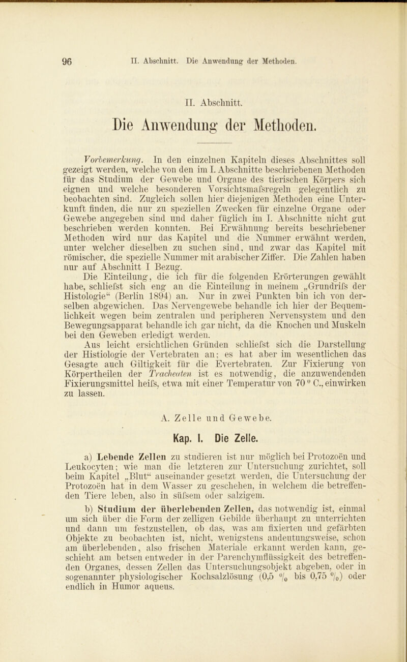 II. Abschnitt. Die Anwendung der Methoden. Vorbemerkung. In den einzelnen Kapiteln dieses Abschnittes soll gezeigt werden, welche von den im I. Abschnitte beschriebenen Methoden für das Studium der Gewebe und Organe des tierischen Körpers sich eignen und welche besonderen Vorsichtsmafsregeln gelegentlich zu beobachten sind. Zugleich sollen hier diejenigen Methoden eine Unter- kunft finden, die nur zu speziellen Zwecken für einzelne Organe oder Gewebe angegeben sind und daher füglich im I. Abschnitte nicht gut beschrieben werden konnten. Bei Erwähnung bereits beschriebener Methoden wird nur das Kapitel und die Nummer erwähnt werden, unter welcher dieselben zu suchen sind, und zwar das Kapitel mit römischer, die spezielle Nummer mit arabischer Ziffer. Die Zahlen haben nur auf Abschnitt I Bezug. Die Einteilung, die ich für die folgenden Erörterungen gewählt habe, schliefst sich eng an die Einteilung in meinem „Grundrifs der Histologie“ (Berlin 1894) an. Nur in zwei Punkten bin ich von der- selben abgewichen. Das Nervengewebe behandle ich hier der Bequem- lichkeit wegen beim zentralen und peripheren Nervensystem und den Bewegungsapparat behandle ich gar nicht, da die Knochen und Muskeln bei den Geweben erledigt werden. Aus leicht ersichtlichen Gründen schliefst sich die Darstellung der Histiologie der Vertebraten an; es hat aber im wesentlichen das Gesagte auch Giltigkeit für die EVertebraten. Zur Fixierung von Körpertheilen der Tracheuten ist es notwendig, die anzuwendenden Fixierungsmittel heifs, etwa mit einer Temperatur von 700 C., einwirken zu lassen. A. Zelle und Gewebe, Kap. I. Die Zelle. a) Lebende Zellen zu studieren ist nur möglich bei Protozoen und Leukocyten; wie man die letzteren zur Untersuchung zurichtet, soll beim Kapitel „Blut“ auseinander gesetzt werden, die Untersuchung der Protozoen hat in dem Wasser zu geschehen, in welchem die betreffen- den Tiere leben, also in süfsem oder salzigem. b) Studium der überlebenden Zellen, das notwendig ist, einmal um sich über die Form der zelligen Gebilde überhaupt zu unterrichten und dann um festzustellen, ob das, was am fixierten und gefärbten Objekte zu beobachten ist, nicht, wenigstens andeutungsweise, schon am überlebenden, also frischen Materiale erkannt werden kann, ge- schieht am betsen entweder in der Parenchymflüssigkeit des betreffen- den Organes, dessen Zellen das Untersuchungsobjekt abgeben, oder in sogenannter physiologischer Kochsalzlösung (0,5 ü/0 bis 0,75 °/0) oder endlich in Humor aqueus.