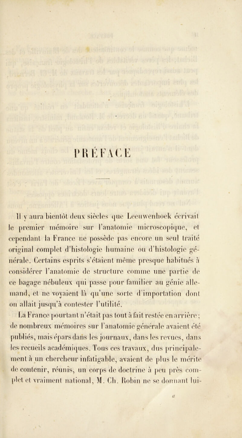 vwktace îl y aura bientôt deux siècles que Leeuwenlioek écrivait le premier mémoire sur l’anatomie microscopique, el cependant la France ne possède pas encore un seul traité original complet d’histologie humaine ou d’histologie gé- nérale. Certains esprits s’étaient même presque habitués à considérer l’anatomie de structure comme une partie de ce bagage nébuleux qui passe pour familier au génie alle- mand, et ne voyaient là qu’une sorte d importation dont on allait jusqu’à contester l’utilité. La France pourtant n’était pas tout à fait restée en arrière ; de nombreux mémoires sur l’anatomie générale avaient été publiés, mais épars dans les journaux, dans les revues, dans les recueils académiques. Tous ces travaux, dus principale- ment à un chercheur infatigable, avaient de plus le mérite de contenir, réunis, un corps de doctrine à peu près com- plet et vraiment national, M. Cb. Robin ne se donnant lui- Ü