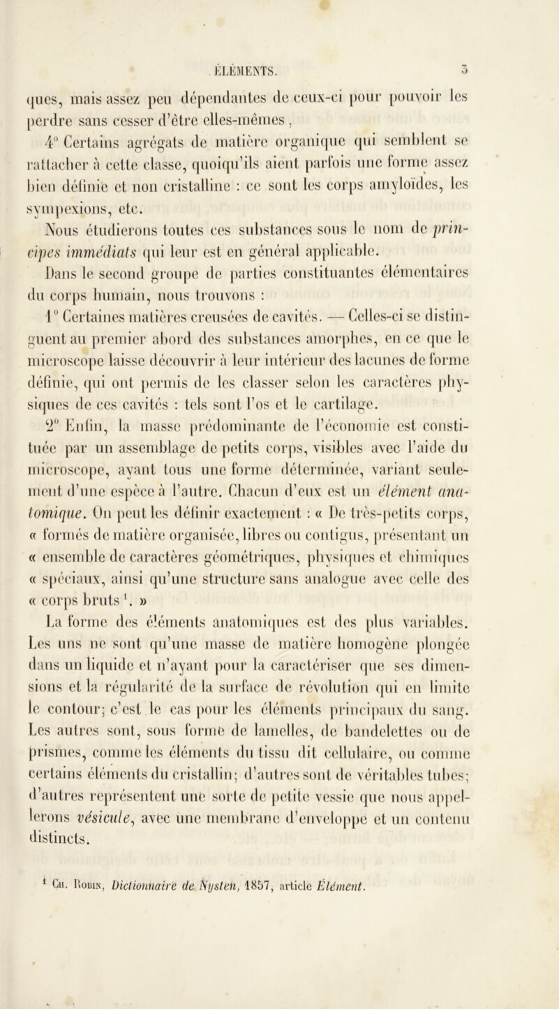 (jues, mais assez peu dépendantes de ceux-ci pour pouvoir les perdre sans cesser d’être elles-mêmes , 4° Certains agrégats de matière organique qui semblent se rattacher à cette classe, quoiqu’ils aient parlois une forme assez bien définie et non cristalline : ce sont les corps amyloïdes, les sympexions, etc. Nous étudierons toutes ces substances sous le nom de prin- cipes immédiats qui leur est en général applicable. Dans le second groupe de parties constituantes élémentaires du corps humain, nous trouvons : 1° Certaines matières creusées de cavités. — Celles-ci se distin- guent au premier abord des substances amorphes, en ce (pic le microscope laisse découvrir à leur intérieur des lacunes de forme définie, qui ont permis de les classer selon les caractères phy- siques de ces cavités : tels sont l’os et le cartilage. 2° Enfin, la masse prédominante de l’économie est consti- tuée par un assemblage de petits corps, visibles avec l’aide du microscope, ayant tous une forme déterminée, variant seule- ment d’une espèce à l’autre. Chacun d’eux est un élément ana- tomique. Un peut les définir exactement : « De très-petits corps, « formés de matière organisée, libres ou contigus, présentant un « ensemble de caractères géométriques, physiques et chimiques « spéciaux, ainsi qu’une structure sans analogue avec celle des « corps brutsl. » La forme des éléments anatomiques est des plus variables. Les uns ne sont qu’une masse de matière homogène plongée dans un liquide et n’ayant pour la caractériser que ses dimen- sions et la régularité de la surface de révolution qui en limite le contour; c’est le cas pour les éléments principaux du sang. Les autres sont, sous forme de lamelles, de bandelettes ou de prismes, comme les éléments du tissu dit cellulaire, ou comme certains éléments du cristallin; d’autres sont de véritables tubes; d’autres représentent une sorte de petite vessie que nous appel- lerons vésicule, avec une membrane d’enveloppe et un contenu distincts. 1 Cii. Lobin, Dictionnaire de ftystëh, 1857, article Élément.