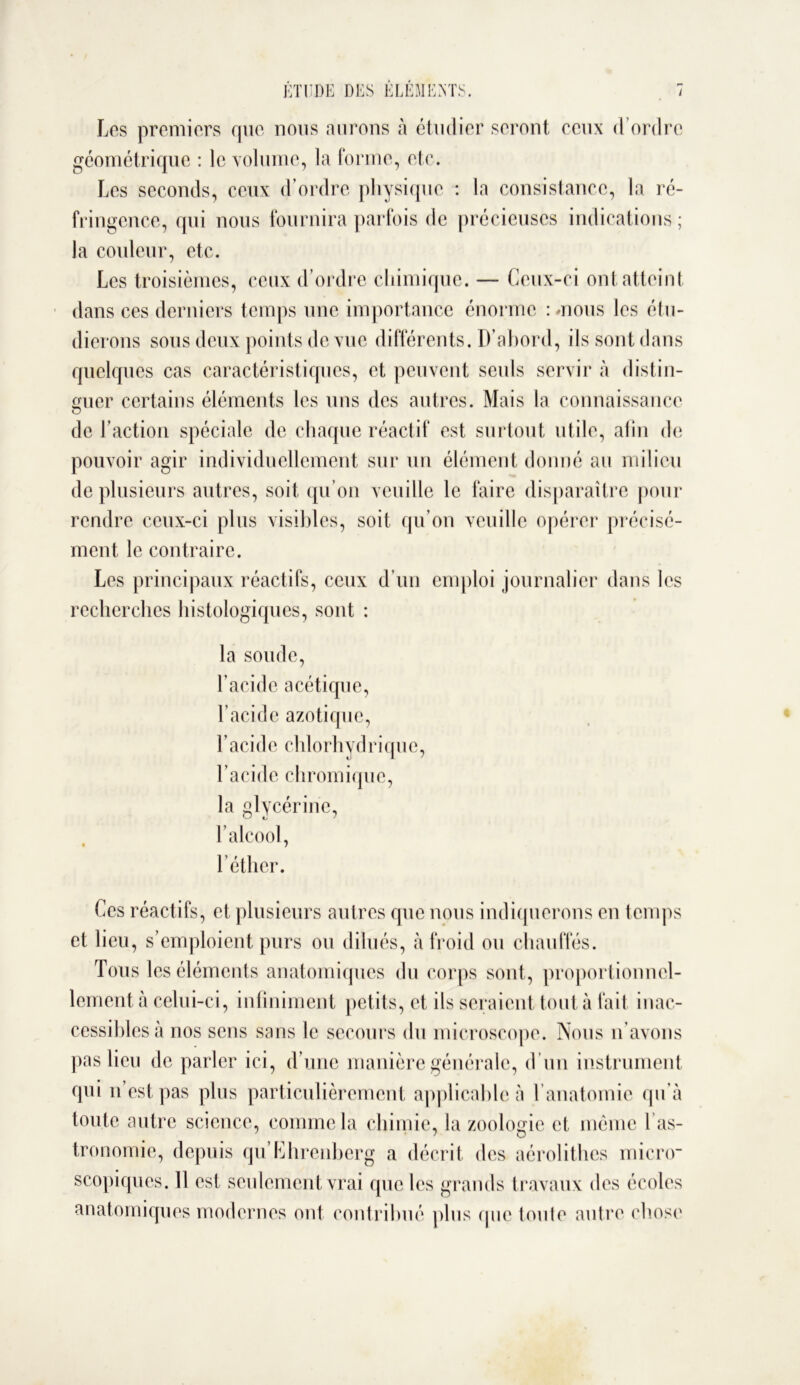 Les premiers que nous aurons à étudier seront ceux d’ordre géométrique : le volume, la forme, etc. Les seconds, ceux d’ordre physique : la consistance, la ré- fringence, qui nous fournira parfois de précieuses indications; la couleur, etc. Les troisièmes, ceux d’ordre chimique. — Ceux-ci ont atteint dans ces derniers temps une importance énorme : mous les étu- dierons sous deux points de vue différents. D’abord, ils sont dans quelques cas caractéristiques, et peuvent seuls servir à distin- guer certains éléments les uns des autres. Mais la connaissance de l’action spéciale de chaque réactif est surtout utile, afin de pouvoir agir individuellement sur un élément donné au milieu de plusieurs autres, soit qu’on veuille le faire disparaître pour rendre ceux-ci plus visibles, soit qu’on veuille opérer précisé- ment le contraire. Les principaux réactifs, ceux d’un emploi journalier dans les recherches histologiques, sont : la soude, l’acide acétique, l’acide azotique, l’acide chlorhydrique, l’acide chromique, la glycérine, l’alcool, l’éther. Ces réactifs, et plusieurs autres que nous indiquerons en temps et lieu, s’emploient purs ou dilués, à froid ou chauffés. Tous les éléments anatomiques du corps sont, proportionnel- lement à celui-ci, infiniment petits, et ils seraient tout à fait inac- cessibles à nos sens sans le secours du microscope. Nous n’avons pas lieu de parler ici, d’une manière générale, d’un instrument qui n est pas plus particulièrement applicable à l’anatomie qu’à toute autre science, comme la chimie, la zoologie et même l as- tronomie, depuis qu’Ehrenberg a décrit des aérolithcs micro- scopiques. 11 est seulement vrai que les grands travaux des écoles anatomiques modernes ont contribué plus que toute autre chose