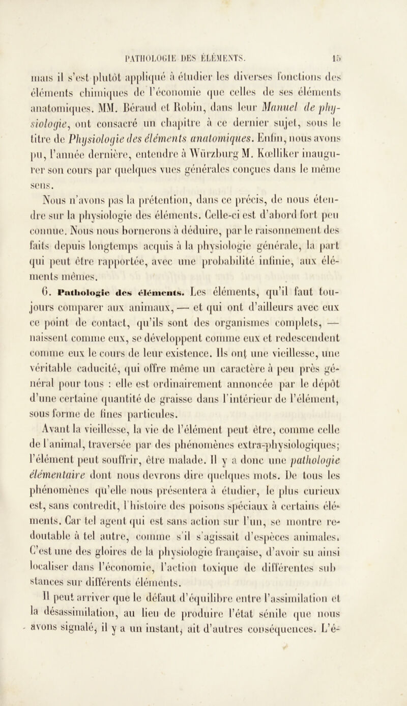 mais il s’est plutôt appliqué à étudier les diverses fonctions des éléments chimiques de l’économie que celles de ses éléments anatomiques. MM. Béraud et Robin, dans leur Manuel de phy- siologie, ont consacré un chapitre à ce dernier sujet, sous le titre de Physiologie des éléments anatomiques. Enfin, nous avons pu, l’année dernière, entendre à Würzburg M. Kœlliker inaugu- rer son cours par quelques vues générales conçues dans le même sens. Nous n’avons pas la prétention, dans ce précis, de nous éten- dre sur la physiologie des éléments. Celle-ci est d’abord fort peu connue. Nous nous bornerons à déduire, par le raisonnement des faits depuis longtemps acquis à la physiologie générale, la part qui peut être rapportée, avec une probabilité infinie, aux élé- ments mêmes. G. Pathologie des éléments. Les éléments, qu’il faut tou- jours comparer aux animaux, — et qui ont d’ailleurs avec eux ce point de contact, qu’ils sont des organismes complets, — naissent comme eux, se développent comme eux et redescendent comme eux le cours de leur existence. Ils ont une vieillesse, une véritable caducité, qui offre même un caractère à peu près gé- néral pour tous : elle est ordinairement annoncée par le dépôt d’une certaine quantité de graisse dans Lintérieur de l’élément, sous forme de fines particules. Avant la vieillesse, la vie de l’élément peut être, comme celle de 1 animal, traversée par des phénomènes extra-physiologiques; l’élément peut souffrir, être malade. Il y a donc une pathologie élémentaire dont nous devrons dire quelques mots. De tous les phénomènes qu’elle nous présentera à étudier, le plus curieux est, sans contredit, I histoire des poisons spéciaux à certains élé* ments. Car tel agent qui est sans action sur Lun, se montre re- doutable à tel autre, comme s’il s’agissait d’espèces animales. C est une des gloires de la physiologie française, d’avoir su ainsi localiser dans l’économie, l’action toxique de différentes su h stances sur différents éléments. Il peut arriver que le défaut d’équilibre entre l’assimilation et la désassimilation, au lieu de produire l’état sénile que nous avons signalé* il y a un instant* ait d’autres conséquences. L’é-