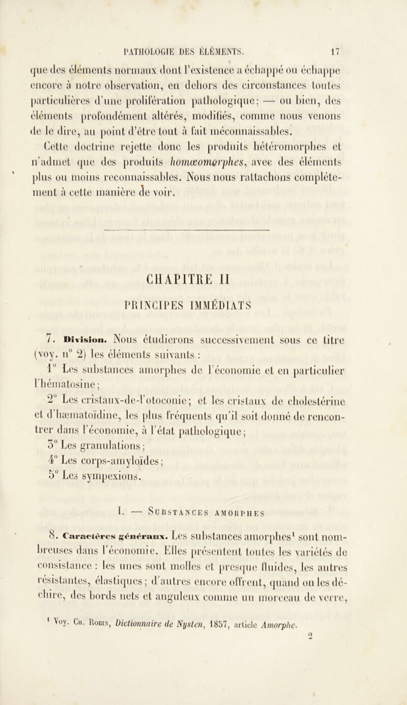 ({lie des éléments normaux dont l’existence a échappé ou échappe encore à notre observation, en dehors des circonstances toutes particulières d’une prolifération pathologique; — ou bien, des éléments profondément altérés, modifiés, comme nous venons de le dire, au point d’être tout à fait méconnaissables. Cette doctrine rejette donc les produits hétéromorphcs et n’admet (pie des produits homœomorphes, avec des éléments plus ou moins reconnaissables. Nous nous rattachons complète- ment à cette manière de voir. CHAPITRE II PRINCIPES IMMÉDIATS 7. Division. Nous étudierons successivement sous ce titre (voy. n° 2) les éléments suivants : 1 Les substances amorphes de l’économie et en particulier 1 hématosine ; 2’ Les cristaux-de-l otoconie ; et les cristaux de cholestérine et d hamiatoïdine, les plus fréquents qu’il soit donné de rencon- trer dans l’économie, à l élat pathologique; 5° Les granulations ; 4° Les corps-amyloïdes; 5U Les sympexions. 1. — Substances amorphes 8. Caractères généraux. Les substances amorphes1 sont nom- breuses dans l’économie. Elles présentent toutes les variétés de consistance; les unes sont molles et presque fluides, les autres résistantes, élastiques; d autres encore offrent, quand on les dé- chire, des bords nets et anguleux comme un morceau de verre, 1 Voy. Gu. Robin, Dictionnaire de Nysten, 1857, article Amorphe. Q