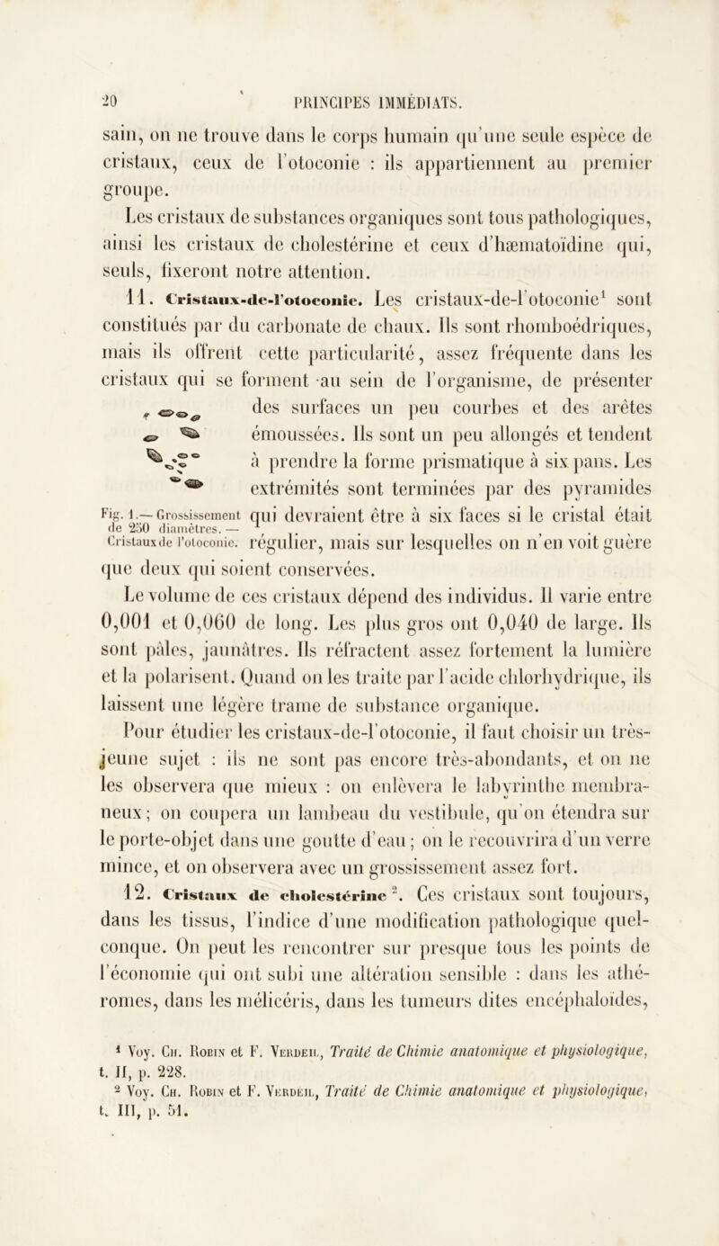 f i «a ° sain, on ne trouve dans le corps humain qu’une seule espèce de cristaux, ceux de l’otoconie : ils appartiennent au premier groupe. Les cristaux de substances organiques sont tous pathologiques, ainsi les cristaux de cholestérine et ceux d’hæmatoïdine qui, seuls, fixeront notre attention. 11. Cristaux-de-i’otoconie. Les cristaux-de-L otoconie1 2 sont constitués par du carbonate de chaux. Ils sont rhomhoédriques, mais ils offrent cette particularité, assez fréquente dans les cristaux qui se forment au sein de l’organisme, de présenter des surfaces un peu courbes et des arêtes émoussées. Ils sont un peu allongés et tendent à prendre la forme prismatique à six pans. Les extrémités sont terminées par des pyramides Fig. 1.—-Grossissement qui devraient être à six faces si le cristal était de 250 diamètres.— Af . Cristaux de l’otoconie, régulier, mais sur lesquelles on n’en voit guère (pic deux qui soient conservées. Le volume de ces cristaux dépend des individus. 11 varie entre 0,001 et 0,060 de long. Les plus gros ont 0,040 de large. Ils sont pâles, jaunâtres. Ils réfractent assez fortement la lumière et la polarisent. Quand on les traite par lacide chlorhydrique, ils laissent une légère trame de substance organique. Pour étudier les cristaux-dc-l’otoeonie, il faut choisir un très- jeune sujet : ils ne sont pas encore très-abondants, et on ne les observera que mieux : on enlèvera le labyrinthe membra- neux; on coupera un lambeau du vestibule, qu’on étendra sur le porte-objet dans une goutte d’eau ; on le recouvrira d’un verre mince, et on observera avec un grossissement assez fort. 12. Cristaux de cholestérine. Ces CristAllX SOllt tOUJOUl’S, dans les tissus, l’indice d’une modification pathologique quel- conque. On peut les rencontrer sur presque tous les points de l’économie (pii ont subi une altération sensible : dans les athé- romes, dans les mélicéris, dans les tumeurs dites encéphaloides, 1 Voy. Ch. Robin et F. Verdeil, Traité de Chimie anatomique et physiologique, t. II, p. 228. 2 Voy. Ch. Robin et F. Verdeil, Traité de Chimie anatomique et physiologique, t. III, p. 51.