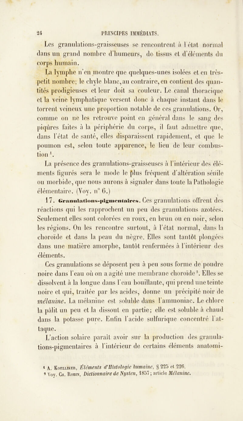 Les granulations-graisseuses sc rencontrent à 1 état normal dans un grand nombre d’humeurs, de tissus et d’éléments du corps humain. La lymphe n’en montre que quelques-unes isolées et en très- petit nombre; le chyle blanc,au contraire, en contient des quan- tités prodigieuses et leur doit sa couleur. Le canal thoracique et la veine lymphatique versent donc à chaque instant dans le torrent veineux une proportion notable de ces granulations. Or, comme on ne les retrouve point en général dans le sang des piqûres faites à la périphérie du corps, il faut admettre que, dans l’état de santé, elles disparaissent rapidement, et que le poumon est, selon toute apparence, le lieu de leur combus- tion l. La présence des granulations-graisseuses à l’intérieur des élé- ments figurés sera le mode le [dus fréquent d’altération sénile ou morbide, que nous aurons à signaler dans toute la Pathologie élémentaire. (Voy. n° G.) 1 7. c>iraniiiatioiis-i>i^meiitaii*e«. Ces granulations offrent des réactions qui les rapprochent un peu des granulations azotées. Seulement elles sont colorées en roux, en brun ou en noir, selon les régions. On les rencontre surtout, à l’état normal, dans la choroïde et dans la peau du nègre. Elles sont tantôt plongées dans une matière amorphe, tantôt renfermées à l’intérieur des éléments. Ces granulations se déposent peu à peu sous forme de poudre noire dans l’eau où on a agité une membrane choroïde2. Elles se dissolvent à la longue dans l’eau bouillante, qui prend une teinte noire et qui, traitée par les acides, donne un précipité noir de mélanine. La mélanine est soluble dans l’ammoniac. Le chlore la pâlit un peu et la dissout en partie; elle est soluble à chaud dans la potasse pure. Enfin l’acide sulfurique concentré fat- taque. L’action solaire paraît avoir sur la production des granula- tions-pigmentaires à l’intérieur de certains éléments anatomi- t A. Koelliker, Éléments d'Histologie humaine, § 225 et 226.